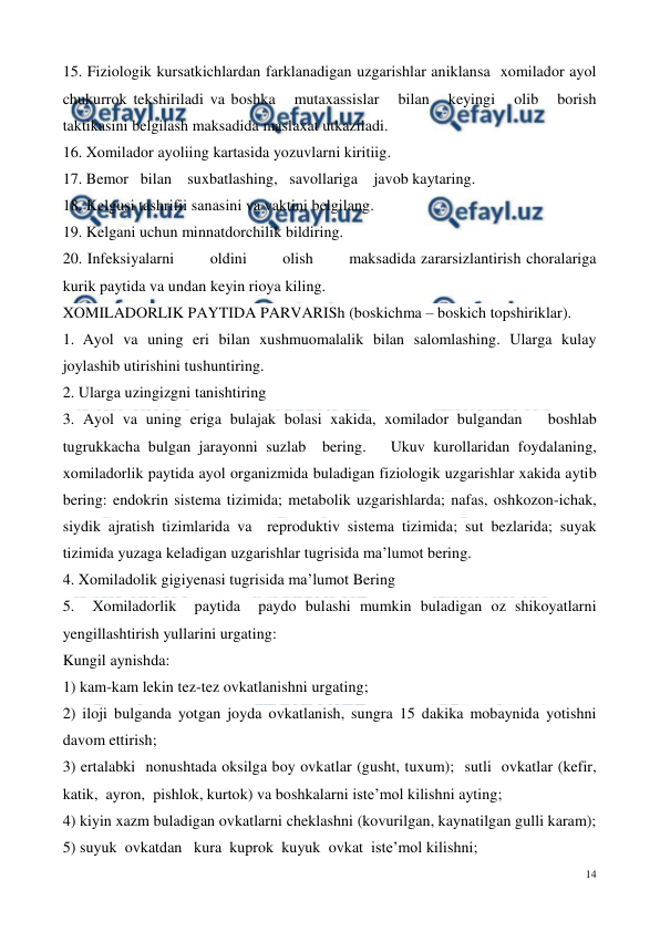  
14 
 
15. Fiziologik kursatkichlardan farklanadigan uzgarishlar aniklansa  xomilador ayol  
chukurrok tekshiriladi va boshka   mutaxassislar   bilan   keyingi   olib   borish 
taktikasini belgilash maksadida maslaxat utkaziladi. 
16. Xomilador ayoliing kartasida yozuvlarni kiritiig. 
17. Bemor   bilan    suxbatlashing,   savollariga    javob kaytaring. 
18. Kelgusi tashrifii sanasini va vaktini belgilang. 
19. Kelgani uchun minnatdorchilik bildiring. 
20. Infeksiyalarni       oldini       olish       maksadida zararsizlantirish choralariga 
kurik paytida va undan keyin rioya kiling. 
XOMILADORLIK PAYTIDA PARVARISh (boskichma – boskich topshiriklar). 
1. Ayol va uning eri bilan xushmuomalalik bilan salomlashing. Ularga kulay 
joylashib utirishini tushuntiring. 
2. Ularga uzingizgni tanishtiring 
3. Ayol va uning eriga bulajak bolasi xakida, xomilador bulgandan   boshlab  
tugrukkacha bulgan jarayonni suzlab  bering.   Ukuv kurollaridan foydalaning, 
xomiladorlik paytida ayol organizmida buladigan fiziologik uzgarishlar xakida aytib 
bering: endokrin sistema tizimida; metabolik uzgarishlarda; nafas, oshkozon-ichak, 
siydik ajratish tizimlarida va  reproduktiv sistema tizimida; sut bezlarida; suyak 
tizimida yuzaga keladigan uzgarishlar tugrisida ma’lumot bering. 
4. Xomiladolik gigiyenasi tugrisida ma’lumot Bering 
5.  Xomiladorlik  paytida  paydo bulashi mumkin buladigan oz shikoyatlarni 
yengillashtirish yullarini urgating:  
Kungil aynishda:  
1) kam-kam lekin tez-tez ovkatlanishni urgating;  
2) iloji bulganda yotgan joyda ovkatlanish, sungra 15 dakika mobaynida yotishni 
davom ettirish;  
3) ertalabki  nonushtada oksilga boy ovkatlar (gusht, tuxum);  sutli  ovkatlar (kefir, 
katik,  ayron,  pishlok, kurtok) va boshkalarni iste’mol kilishni ayting;  
4) kiyin xazm buladigan ovkatlarni cheklashni (kovurilgan, kaynatilgan gulli karam);  
5) suyuk  ovkatdan   kura  kuprok  kuyuk  ovkat  iste’mol kilishni;  
