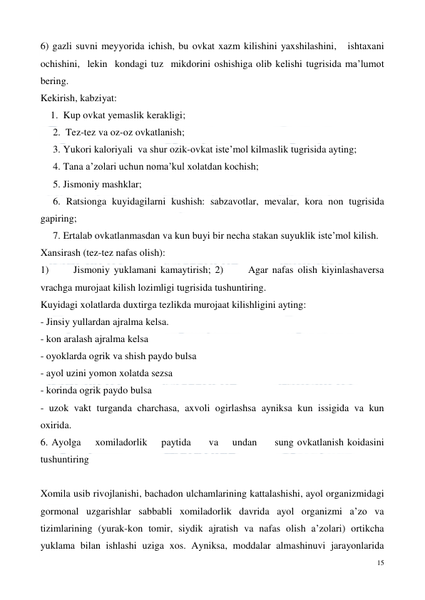  
15 
 
6) gazli suvni meyyorida ichish, bu ovkat xazm kilishini yaxshilashini,   ishtaxani  
ochishini,  lekin  kondagi tuz  mikdorini oshishiga olib kelishi tugrisida ma’lumot 
bering. 
Kekirish, kabziyat: 
    1.  Kup ovkat yemaslik kerakligi;  
     2.  Tez-tez va oz-oz ovkatlanish;  
     3. Yukori kaloriyali  va shur ozik-ovkat iste’mol kilmaslik tugrisida ayting;   
     4. Tana a’zolari uchun noma’kul xolatdan kochish;     
     5. Jismoniy mashklar;  
     6. Ratsionga kuyidagilarni kushish: sabzavotlar, mevalar, kora non tugrisida 
gapiring; 
     7. Ertalab ovkatlanmasdan va kun buyi bir necha stakan suyuklik iste’mol kilish.  
Xansirash (tez-tez nafas olish):  
1)      Jismoniy yuklamani kamaytirish; 2)      Agar nafas olish kiyinlashaversa 
vrachga murojaat kilish lozimligi tugrisida tushuntiring. 
Kuyidagi xolatlarda duxtirga tezlikda murojaat kilishligini ayting:  
- Jinsiy yullardan ajralma kelsa.  
- kon aralash ajralma kelsa 
- oyoklarda ogrik va shish paydo bulsa  
- ayol uzini yomon xolatda sezsa  
- korinda ogrik paydo bulsa 
- uzok vakt turganda charchasa, axvoli ogirlashsa ayniksa kun issigida va kun 
oxirida. 
6. Ayolga    xomiladorlik    paytida     va    undan     sung ovkatlanish koidasini 
tushuntiring  
 
Xomila usib rivojlanishi, bachadon ulchamlarining kattalashishi, ayol organizmidagi 
gormonal uzgarishlar sabbabli xomiladorlik davrida ayol organizmi a’zo va 
tizimlarining (yurak-kon tomir, siydik ajratish va nafas olish a’zolari) ortikcha 
yuklama bilan ishlashi uziga xos. Ayniksa, moddalar almashinuvi jarayonlarida 
