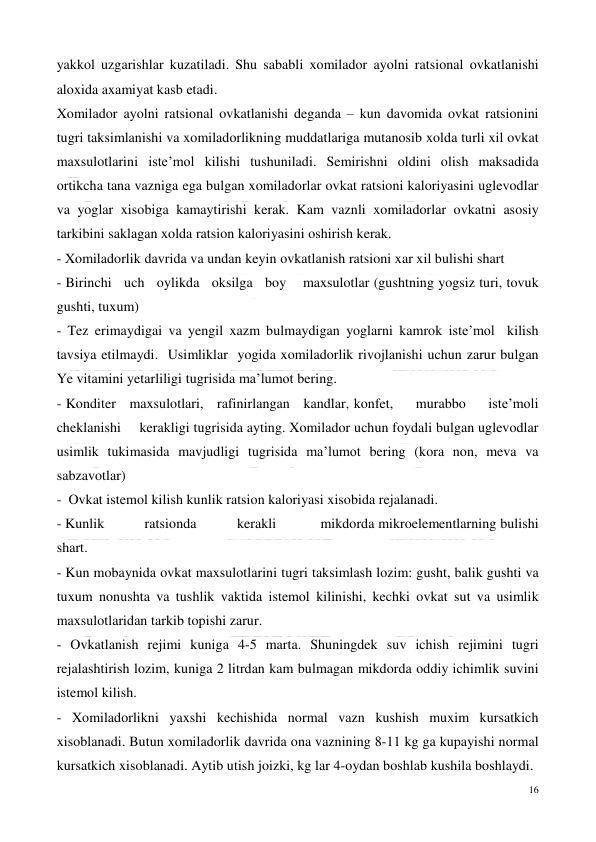  
16 
 
yakkol uzgarishlar kuzatiladi. Shu sababli xomilador ayolni ratsional ovkatlanishi 
aloxida axamiyat kasb etadi.  
Xomilador ayolni ratsional ovkatlanishi deganda – kun davomida ovkat ratsionini 
tugri taksimlanishi va xomiladorlikning muddatlariga mutanosib xolda turli xil ovkat 
maxsulotlarini iste’mol kilishi tushuniladi. Semirishni oldini olish maksadida 
ortikcha tana vazniga ega bulgan xomiladorlar ovkat ratsioni kaloriyasini uglevodlar 
va yoglar xisobiga kamaytirishi kerak. Kam vaznli xomiladorlar ovkatni asosiy 
tarkibini saklagan xolda ratsion kaloriyasini oshirish kerak.  
- Xomiladorlik davrida va undan keyin ovkatlanish ratsioni xar xil bulishi shart  
- Birinchi   uch   oylikda   oksilga   boy    maxsulotlar (gushtning yogsiz turi, tovuk 
gushti, tuxum)  
- Tez erimaydigai va yengil xazm bulmaydigan yoglarni kamrok iste’mol  kilish 
tavsiya etilmaydi.  Usimliklar  yogida xomiladorlik rivojlanishi uchun zarur bulgan 
Ye vitamini yetarliligi tugrisida ma’lumot bering.  
- Konditer   maxsulotlari,   rafinirlangan   kandlar, konfet,     murabbo     iste’moli     
cheklanishi     kerakligi tugrisida ayting. Xomilador uchun foydali bulgan uglevodlar 
usimlik tukimasida mavjudligi tugrisida ma’lumot bering (kora non, meva va 
sabzavotlar)  
-  Ovkat istemol kilish kunlik ratsion kaloriyasi xisobida rejalanadi.  
- Kunlik           ratsionda           kerakli            mikdorda mikroelementlarning bulishi 
shart. 
- Kun mobaynida ovkat maxsulotlarini tugri taksimlash lozim: gusht, balik gushti va 
tuxum nonushta va tushlik vaktida istemol kilinishi, kechki ovkat sut va usimlik 
maxsulotlaridan tarkib topishi zarur. 
- Ovkatlanish rejimi kuniga 4-5 marta. Shuningdek suv ichish rejimini tugri 
rejalashtirish lozim, kuniga 2 litrdan kam bulmagan mikdorda oddiy ichimlik suvini 
istemol kilish. 
- Xomiladorlikni yaxshi kechishida normal vazn kushish muxim kursatkich 
xisoblanadi. Butun xomiladorlik davrida ona vaznining 8-11 kg ga kupayishi normal 
kursatkich xisoblanadi. Aytib utish joizki, kg lar 4-oydan boshlab kushila boshlaydi.  
