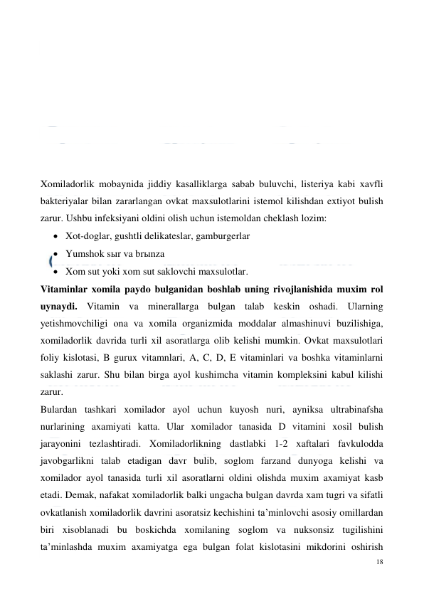  
18 
 
 
 
 
 
 
 
 
 
Xomiladorlik mobaynida jiddiy kasalliklarga sabab buluvchi, listeriya kabi xavfli 
bakteriyalar bilan zararlangan ovkat maxsulotlarini istemol kilishdan extiyot bulish 
zarur. Ushbu infeksiyani oldini olish uchun istemoldan cheklash lozim: 
 Xot-doglar, gushtli delikateslar, gamburgerlar 
 Yumshok sыr va brыnza 
 Xom sut yoki xom sut saklovchi maxsulotlar. 
Vitaminlar xomila paydo bulganidan boshlab uning rivojlanishida muxim rol 
uynaydi. Vitamin va minerallarga bulgan talab keskin oshadi. Ularning 
yetishmovchiligi ona va xomila organizmida moddalar almashinuvi buzilishiga, 
xomiladorlik davrida turli xil asoratlarga olib kelishi mumkin. Ovkat maxsulotlari 
foliy kislotasi, B gurux vitamnlari, A, C, D, E vitaminlari va boshka vitaminlarni 
saklashi zarur. Shu bilan birga ayol kushimcha vitamin kompleksini kabul kilishi 
zarur. 
Bulardan tashkari xomilador ayol uchun kuyosh nuri, ayniksa ultrabinafsha 
nurlarining axamiyati katta. Ular xomilador tanasida D vitamini xosil bulish 
jarayonini tezlashtiradi. Xomiladorlikning dastlabki 1-2 xaftalari favkulodda 
javobgarlikni talab etadigan davr bulib, soglom farzand dunyoga kelishi va 
xomilador ayol tanasida turli xil asoratlarni oldini olishda muxim axamiyat kasb 
etadi. Demak, nafakat xomiladorlik balki ungacha bulgan davrda xam tugri va sifatli 
ovkatlanish xomiladorlik davrini asoratsiz kechishini ta’minlovchi asosiy omillardan 
biri xisoblanadi bu boskichda xomilaning soglom va nuksonsiz tugilishini 
ta’minlashda muxim axamiyatga ega bulgan folat kislotasini mikdorini oshirish 
