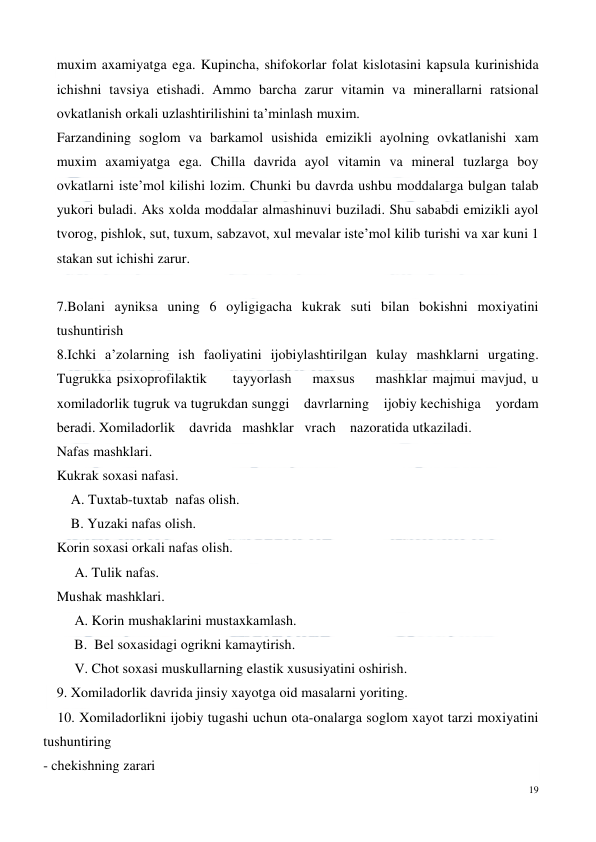  
19 
 
muxim axamiyatga ega. Kupincha, shifokorlar folat kislotasini kapsula kurinishida 
ichishni tavsiya etishadi. Ammo barcha zarur vitamin va minerallarni ratsional 
ovkatlanish orkali uzlashtirilishini ta’minlash muxim. 
Farzandining soglom va barkamol usishida emizikli ayolning ovkatlanishi xam 
muxim axamiyatga ega. Chilla davrida ayol vitamin va mineral tuzlarga boy 
ovkatlarni iste’mol kilishi lozim. Chunki bu davrda ushbu moddalarga bulgan talab 
yukori buladi. Aks xolda moddalar almashinuvi buziladi. Shu sababdi emizikli ayol 
tvorog, pishlok, sut, tuxum, sabzavot, xul mevalar iste’mol kilib turishi va xar kuni 1 
stakan sut ichishi zarur.  
  
7.Bolani ayniksa uning 6 oyligigacha kukrak suti bilan bokishni moxiyatini 
tushuntirish 
8.Ichki a’zolarning ish faoliyatini ijobiylashtirilgan kulay mashklarni urgating.       
Tugrukka psixoprofilaktik     tayyorlash    maxsus    mashklar majmui mavjud, u 
xomiladorlik tugruk va tugrukdan sunggi    davrlarning    ijobiy kechishiga    yordam    
beradi. Xomiladorlik    davrida   mashklar   vrach    nazoratida utkaziladi. 
Nafas mashklari.  
Kukrak soxasi nafasi.  
    A. Tuxtab-tuxtab  nafas olish.  
    B. Yuzaki nafas olish.  
Korin soxasi orkali nafas olish. 
     A. Tulik nafas.  
Mushak mashklari.  
     A. Korin mushaklarini mustaxkamlash. 
     B.  Bel soxasidagi ogrikni kamaytirish.  
     V. Chot soxasi muskullarning elastik xususiyatini oshirish. 
9. Xomiladorlik davrida jinsiy xayotga oid masalarni yoriting. 
    10. Xomiladorlikni ijobiy tugashi uchun ota-onalarga soglom xayot tarzi moxiyatini  
tushuntiring 
- chekishning zarari 
