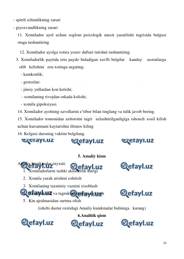  
20 
 
- spirtli ichimlikning zarari 
- giyoxvandlikning zarari  
11. Xomilador ayol uchun soglom psixologik muxit yaratilishi tugrisida bulgusi 
otaga tushuntiring 
   - xomila gipoksiyasi. 
14. Xomilador ayolning savollarini e’tibor bilan tinglang va tulik javob bering. 
15. Xomilador tomonidan axborotni tugri  uzlashtirilganligiga ishonch xosil kilish 
uchun kursatmani kaytarishni iltimos kiling 
16. Kelgusi darsning vaktini belgilang. 
 
 
5. Amaliy kism 
Amaliy kunikmalar ruyxati: 
 
1. Xomiladorlarni tashki akusherlik kurigi 
2. Xomila yurak urishini eshitish 
3. Xomilaning taxminiy vaznini xisoblash 
4. Xomiladorlik va tugruk muddatini aniklash 
5. Kin ajralmasidan surtma olish 
(ishchi dastur oxiridagi Amaliy kunikmalar bulimiga   karang) 
6.Analitik qism 
 
     12. Xomilador ayolga xotira yozuv daftari tutishni tushuntiring. 
113. Xomiladorlik paytida erta paydo buladigan xavfli belgilar   kanday   asoratlarga   
olib   kelishini   eru-xotinga urgating:  
      - kamkonlik;  
      - gestozlar;     
      - jinsiy yullardan kon ketishi;   
      - xomilaning rivojdan orkada kolishi;  
