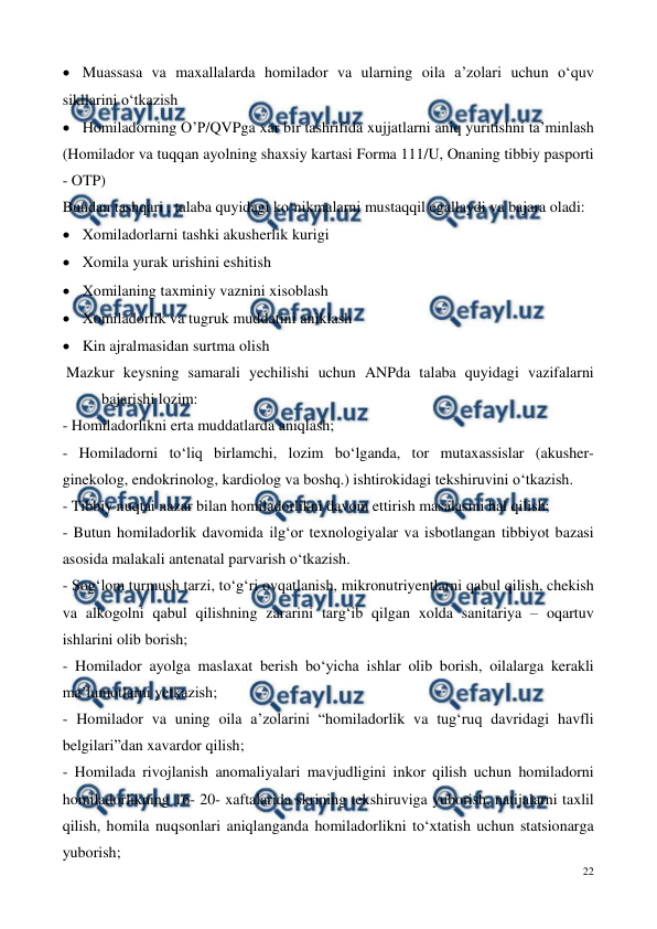  
22 
 
 Muassasa va maxallalarda homilador va ularning oila a’zolari uchun o‘quv 
sikllarini o‘tkazish 
 Homiladorning O’P/QVPga xar bir tashrifida xujjatlarni aniq yuritishni ta’minlash 
(Homilador va tuqqan ayolning shaxsiy kartasi Forma 111/U, Onaning tibbiy pasporti 
- OTP) 
Bundan tashqari , talaba quyidagi ko‘nikmalarni mustaqqil egallaydi va bajara oladi: 
 Xomiladorlarni tashki akusherlik kurigi 
 Xomila yurak urishini eshitish 
 Xomilaning taxminiy vaznini xisoblash 
 Xomiladorlik va tugruk muddatini aniklash 
 Kin ajralmasidan surtma olish 
 Mazkur keysning samarali yechilishi uchun ANPda talaba quyidagi vazifalarni 
bajarishi lozim: 
- Homiladorlikni erta muddatlarda aniqlash; 
- Homiladorni to‘liq birlamchi, lozim bo‘lganda, tor mutaxassislar (akusher-
ginekolog, endokrinolog, kardiolog va boshq.) ishtirokidagi tekshiruvini o‘tkazish.  
- Tibbiy nuqtai nazar bilan homiladorlikni davom ettirish masalasini hal qilish; 
- Butun homiladorlik davomida ilg‘or texnologiyalar va isbotlangan tibbiyot bazasi 
asosida malakali antenatal parvarish o‘tkazish. 
- Sog‘lom turmush tarzi, to‘g‘ri ovqatlanish, mikronutriyentlarni qabul qilish, chekish 
va alkogolni qabul qilishning zararini targ‘ib qilgan xolda sanitariya – oqartuv 
ishlarini olib borish; 
- Homilador ayolga maslaxat berish bo‘yicha ishlar olib borish, oilalarga kerakli 
ma’lumotlarni yetkazish; 
- Homilador va uning oila a’zolarini “homiladorlik va tug‘ruq davridagi havfli 
belgilari”dan xavardor qilish; 
- Homilada rivojlanish anomaliyalari mavjudligini inkor qilish uchun homiladorni 
homiladorlikning 16- 20- xaftalarida skrining tekshiruviga yuborish, natijalarni taxlil 
qilish, homila nuqsonlari aniqlanganda homiladorlikni to‘xtatish uchun statsionarga 
yuborish; 
