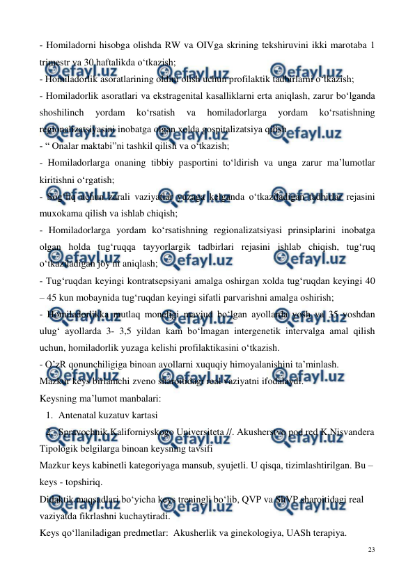  
23 
 
- Homiladorni hisobga olishda RW va OIVga skrining tekshiruvini ikki marotaba 1 
trimestr va 30 haftalikda o‘tkazish; 
- Homiladorlik asoratlarining oldini olish uchun profilaktik tadbirlarni o‘tkazish;  
- Homiladorlik asoratlari va ekstragenital kasalliklarni erta aniqlash, zarur bo‘lganda  
shoshilinch 
yordam 
ko‘rsatish 
va 
homiladorlarga 
yordam 
ko‘rsatishning 
regionalizatsiyasini inobatga olgan xolda gospitalizatsiya qilish  
- “ Onalar maktabi”ni tashkil qilish va o‘tkazish; 
- Homiladorlarga onaning tibbiy pasportini to‘ldirish va unga zarur ma’lumotlar 
kiritishni o‘rgatish; 
- Sog‘liq uchun zarali vaziyatlar yuzaga kelganda o‘tkaziladigan tadbirlar rejasini 
muxokama qilish va ishlab chiqish;  
- Homiladorlarga yordam ko‘rsatishning regionalizatsiyasi prinsiplarini inobatga 
olgan holda tug‘ruqqa tayyorlargik tadbirlari rejasini ishlab chiqish, tug‘ruq 
o‘tkaziladigan joy ni aniqlash; 
- Tug‘ruqdan keyingi kontratsepsiyani amalga oshirgan xolda tug‘ruqdan keyingi 40 
– 45 kun mobaynida tug‘ruqdan keyingi sifatli parvarishni amalga oshirish; 
- Homiladorlikka mutlaq moneligi mavjud bo‘lgan ayollarda yosh va 35 yoshdan 
ulug‘ ayollarda 3- 3,5 yildan kam bo‘lmagan intergenetik intervalga amal qilish 
uchun, homiladorlik yuzaga kelishi profilaktikasini o‘tkazish.  
- O’zR qonunchiligiga binoan ayollarni xuquqiy himoyalanishini ta’minlash. 
Mazkur keys birlamchi zveno sharoitidagi real vaziyatni ifodalaydi.  
Keysning ma’lumot manbalari:   
1. Antenatal kuzatuv kartasi 
2. Spravochnik Kaliforniyskogo Universiteta //. Akusherstvo pod red K.Nisvandera  
Tipologik belgilarga binoan keysning tavsifi 
Mazkur keys kabinetli kategoriyaga mansub, syujetli. U qisqa, tizimlashtirilgan. Bu – 
keys - topshiriq. 
Didaktik maqsadlari bo‘yicha keys treningli bo‘lib, QVP va ShVP sharoitidagi real 
vaziyatda fikrlashni kuchaytiradi.  
Keys qo‘llaniladigan predmetlar:  Akusherlik va ginekologiya, UASh terapiya. 
