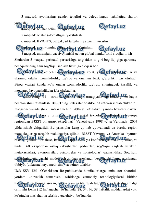  
4 
 
3 maqsad: ayollarning gender tengligi va delegirlangan vakolatiga sharoit 
yaratish 
4 maqsad: bolalar o‘limi foizini kamaytirish 
5 maqsad: onalar salomatligini yaxshilash 
6 maqsad: IIV/OITS, bezgak, sil tarqalishiga qarshi kurashish 
7 maqsad: atrof – muhit barqarorligini ta’minlash 
8 maqsad: umumjamiyat rivojlanishi uchun global hamkorlikni rivojlantirish 
Shulardan 3 maqsad perinatal parvarishga to‘g‘ridan to‘g‘ri bog‘liqligiga qaramay, 
boshqalarining ham sog‘liqni saqlash tizimiga aloqasi bor. 
 Onalik – bu ko‘pchilik ayollarga pozitiv xolat, ya’ni ko‘pchilik ayollar va 
ularning oilalari xomiladorlik, tug‘ruq va onalikni baxt, g‘ururlikni xis etishadi. 
Biroq xozirgi kunda ko‘p onalar xomiladorlik, tug‘ruq, shuningdek kasallik va 
mexnatga layoqatsizlikdan jabr chekadilar. 
 BJSSTning “21 – asrda salomatlik” dagi strategiyalaridan biri sog‘lom hayot 
boshlanishini ta’minlash. BJSSTning  «Bexatar onalik» initsiativasi ishlab chikarildi, 
maqsadni yanada shakillantirish uchun  2004 y.  «Onalikni yanada bexatar» dasturi 
ishlab chiqildi. Asosiy prinsiplar va  perinatal texnologiya dasturlari Yevropa 
regionidan BJSST bir gurux ekspertlari  Venetsiyada 1998 y. va Veronada  2003 
yilda ishlab chiqarildi. Bu prinsiplar keng qo‘llab quvvatlandi va barcha region 
mamlakatlariga tarqalib reaklizatsiya qilindi. BJSST Yevropa va Amerika  byurosi 
bilan birgalikda Fortaleze, Braziliya (aprel 1985 y.) konferensiya tashkil qildilar, va 
unda  60 ekspertdan oshiq (akusherlar, pediatrlar, sog‘liqni saqlash yetakchi 
mutaxassislari, ekonomistlar, psixologlar va sotsiologlar) qatnashdilar. Sog‘liqni 
saqlashning eng yaxshi  modeli uch qoidaga asoslandi: bexatar, dalillarga asoslangan 
tibbiyot (dokazatelnaya meditsina) va bemor talablari. 
UzR SSV 425 “O’zbekiston Respublikasida homiladorlarga ambulator sharoitda 
yordam ko‘rsatish samarasini oshirishga zamonaiy texnologiyalarni kiritish 
haqidagi”  farmoniga asosan, har bir kamida 6ta rejali tug‘ruqqacha tashrifni amalga 
oshirishi lozim (12 haftagacha, 16 haftada, 28, 34, 36, 38 haftalik muddatlarda) yoki 
ko‘pincha maslahat va tekshiruvga ehtiyoj bo‘lganda. 
