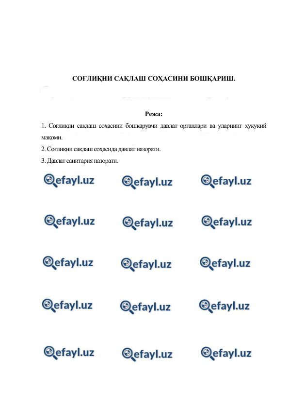  
 
 
 
 
 
СОҒЛИҚНИ САҚЛАШ СОҲАСИНИ БОШҚАРИШ. 
 
 
Режа: 
1. Соғлиқни сақлаш соҳасини бошқарувчи давлат органлари ва уларнинг ҳуқуқий 
мақоми. 
2. Соғлиқни сақлаш соҳасида давлат назорати.  
3. Давлат санитария назорати. 
 
 
 
 
 
 
 
 
 
 
 
 
 
 
 
 
 
 
