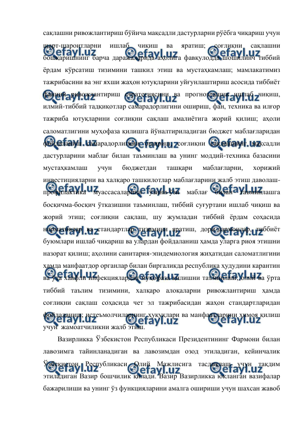  
 
сақлашни ривожлантириш бўйича мақсадли дастурларни рўёбга чиқариш учун 
шарт-шароитларни 
ишлаб 
чиқиш 
ва 
яратиш; 
соғлиқни 
сақлашни 
бошқаришнинг барча даражаларида аҳолига фавқулодда шошилинч тиббий 
ёрдам кўрсатиш тизимини ташкил этиш ва мустаҳкамлаш; мамлакатимиз 
тажрибасини ва энг яхши жаҳон ютуқларини уйғунлаштириш асосида тиббиёт 
фанини ривожлантириш стратегиясини ва прогнозлашни ишлаб чиқиш, 
илмий-тиббий тадқиқотлар самарадорлигини ошириш, фан, техника ва илғор 
тажриба ютуқларини соғлиқни сақлаш амалиётига жорий қилиш; аҳоли 
саломатлигини муҳофаза қилишга йўналтириладиган бюджет маблағларидан 
фойдаланиш самарадорлигини ошириш, соғлиқни сақлашнинг мақсадли 
дастурларини маблағ билан таъминлаш ва унинг моддий-техника базасини 
мустаҳкамлаш 
учун 
бюджетдан 
ташқари 
маблағларни, 
хорижий 
инвестицияларни ва халқаро ташкилотлар маблағларини жалб этиш даволаш-
профилактика муассасаларини ўзини-ўзи маблағ билан таъминлашга 
босқичма-босқич ўтказишни таъминлаш, тиббий суғуртани ишлаб чиқиш ва 
жорий этиш; соғлиқни сақлаш, шу жумладан тиббий ёрдам соҳасида 
нормативлар ва стандартлар тизимини яратиш, дори-дармонлар, тиббиёт 
буюмлари ишлаб чиқариш ва улардан фойдаланиш ҳамда уларга риоя этишни 
назорат қилиш; аҳолини санитария-эпидемиология жиҳатидан саломатлигини 
ҳамда манфаатдор органлар билан биргаликда республика ҳудудини карантин 
ва ўта хавфли инфекциялардан муҳофаза қилишни таъминлаш; олий ва ўрта 
тиббий таълим тизимини, халқаро алоқаларни ривожлантириш ҳамда 
соғлиқни сақлаш соҳасида чет эл тажрибасидан жаҳон стандартларидан 
фойдаланиш; истеъмолчиларнинг ҳуқуқлари ва манфаатларини ҳимоя қилиш 
учун  жамоатчиликни жалб этиш.  
Вазирликка Ўзбекистон Республикаси Президентининг Фармони билан 
лавозимга тайинланадиган ва лавозимдан озод этиладиган, кейинчалик 
Ўзбекистон Республикаси Олий Мажлисига тасдиқлаш учун тақдим 
этиладиган Вазир бошчилик қилади. Вазир Вазирликка юкланган вазифалар 
бажарилиши ва унинг ўз функцияларини амалга ошириши учун шахсан жавоб 

