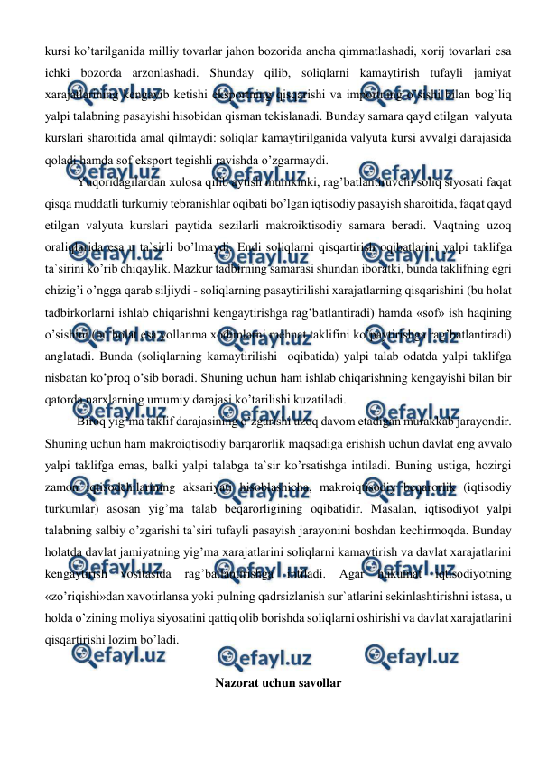  
 
kursi ko’tarilganida milliy tovarlar jahon bozorida ancha qimmatlashadi, xorij tovarlari esa 
ichki bozorda arzonlashadi. Shunday qilib, soliqlarni kamaytirish tufayli jamiyat 
xarajatlarining kengayib ketishi eksportning qisqarishi va importning o’sishi bilan bog’liq 
yalpi talabning pasayishi hisobidan qisman tekislanadi. Bunday samara qayd etilgan  valyuta 
kurslari sharoitida amal qilmaydi: soliqlar kamaytirilganida valyuta kursi avvalgi darajasida 
qoladi hamda sof eksport tegishli ravishda o’zgarmaydi.  
Yuqoridagilardan xulosa qilib aytish mumkinki, rag’batlantiruvchi soliq siyosati faqat 
qisqa muddatli turkumiy tebranishlar oqibati bo’lgan iqtisodiy pasayish sharoitida, faqat qayd 
etilgan valyuta kurslari paytida sezilarli makroiktisodiy samara beradi. Vaqtning uzoq 
oraliqlarida esa u ta`sirli bo’lmaydi. Endi soliqlarni qisqartirish oqibatlarini yalpi taklifga 
ta`sirini ko’rib chiqaylik. Mazkur tadbirning samarasi shundan iboratki, bunda taklifning egri 
chizig’i o’ngga qarab siljiydi - soliqlarning pasaytirilishi xarajatlarning qisqarishini (bu holat 
tadbirkorlarni ishlab chiqarishni kengaytirishga rag’batlantiradi) hamda «sof» ish haqining 
o’sishini (bu holat esa yollanma xodimlarni mehnat taklifini ko’paytirishga rag’batlantiradi) 
anglatadi. Bunda (soliqlarning kamaytirilishi  oqibatida) yalpi talab odatda yalpi taklifga 
nisbatan ko’proq o’sib boradi. Shuning uchun ham ishlab chiqarishning kengayishi bilan bir 
qatorda narxlarning umumiy darajasi ko’tarilishi kuzatiladi. 
Biroq yig’ma taklif darajasining o’zgarishi uzoq davom etadigan murakkab jarayondir. 
Shuning uchun ham makroiqtisodiy barqarorlik maqsadiga erishish uchun davlat eng avvalo 
yalpi taklifga emas, balki yalpi talabga ta`sir ko’rsatishga intiladi. Buning ustiga, hozirgi 
zamon iqtisodchilarining aksariyati hisoblashicha, makroiqtisodiy beqarorlik (iqtisodiy 
turkumlar) asosan yig’ma talab beqarorligining oqibatidir. Masalan, iqtisodiyot yalpi 
talabning salbiy o’zgarishi ta`siri tufayli pasayish jarayonini boshdan kechirmoqda. Bunday 
holatda davlat jamiyatning yig’ma xarajatlarini soliqlarni kamaytirish va davlat xarajatlarini 
kengaytirish vositasida 
rag’batlantirishga 
intiladi. Agar hukumat iqtisodiyotning 
«zo’riqishi»dan xavotirlansa yoki pulning qadrsizlanish sur`atlarini sekinlashtirishni istasa, u 
holda o’zining moliya siyosatini qattiq olib borishda soliqlarni oshirishi va davlat xarajatlarini 
qisqartirishi lozim bo’ladi. 
  
Nazorat uchun savollar 
  
