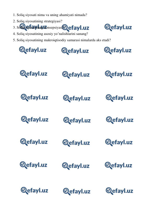  
 
1. Soliq siyosati nima va uning ahamiyati nimada? 
2. Soliq siyosatining strategiyasi?  
3. Soliq siyosatining konsepsiyasi? 
4. Soliq siyosatining asosiy yo’nalishlarini sanang? 
5. Soliq siyosatining makroiqtisodiy samarasi nimalarda aks etadi? 
 

