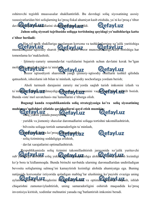  
 
oshiruvchi tegishli muassasalar shakllantirildi. Bu davrdagi soliq siyosatining asosiy 
xususiyatlaridan biri soliqlarning ko’proq fiskal ahamiyat kasb etishida, ya`ni ko’proq e`tibor 
davlat byudjeti daromadlarini shakllantirishga qaratildi. 
Jahon soliq siyosati tajribasida soliqqa tortishning quyidagi yo’nalishlariga katta 
e`tibor beriladi: 
· Har xil mulk shakllariga moslangan korxona va tashkilotlarning xo’jalik yuritishiga 
mumkin qadar iqtisodiy sharoit yaratish, ularni bozor munosabatlariga kirib borishiga har 
tomonlama ko’maklashish; 
· Ijtimoiy-zaruriy umumdavlat vazifalarini bajarish uchun davlatni kerak bo’lgan 
moliyaviy manbalar bilan ta`minlash; 
· Bozor iqtisodiyoti sharoitida yangi ijtimoiy-iqtisodiy omillarni tashkil qilishda 
qatnashish, ishsizlarni ish bilan ta`minlash, iqtisodiy nochorlarga yordam berish; 
· Aholi turmush darajasini zaruriy me`yorda saqlab turish imkonini izlash va 
ta`minlash, soliqqa tortilmaydigan daromad minimumini vaqti-vaqti bilan oshirib borish. 
Bunda «iste`mol savatchasi» ma`lumotlarini e`tiborga olish. 
Bugungi kunda respublikamizda soliq strategiyasiga ko’ra  soliq siyosatining 
muhim yo’nalishlari sifatida quyidagilarni qayd etish mumkin: 
· soliq yukini yanada pasaytirish, 
· yuridik va jismoniy shaxslar daromadlarini soliqqa tortishni takomillashtirish, 
· bilvosita soliqqa tortish samaradorligin ta`minlash, 
· resurs soliqlariga ko’proq e`tibor qaratish, 
· soliq tizimining soddaligiga erishish, 
· davlat xarajatlarini optimallashtirish. 
Respublikamizda soliq tizimini takomillashtirish jarayonida xo’jalik yurituvchi 
sub`yektlarga nisbatan soliq yukini izchil kamaytirishga alohida e`tabor qaratish lozimligi 
ko’p bora ta`kidlanmoqda. Bunda birinchi navbatda ularning daromadlaridan undiriladigan 
bevosita soliqlarning salmog’ini kamaytirish lozimligi alohida ahamiyatga ega. Buning 
natijasida korxonalar ixtiyorida qoladigan mablag’lar ulushining ko’payishi evaziga uning 
aylanma mablag’lari miqdorini ko’paytirib borish va optimal darajasini saqlash, ishlab 
chiqarishni zamonaviylashtirish, uning samaradorligini oshirish maqsadida ko’proq 
investisiya kiritish, xodimlar mehnatini yanada rag’batlantirish imkonini beradi. 
