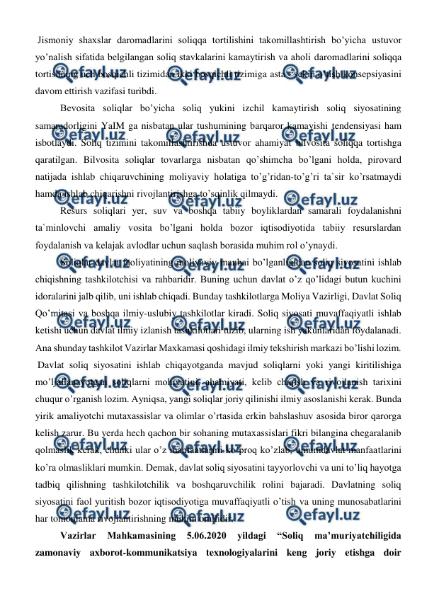  
 
Jismoniy shaxslar daromadlarini soliqqa tortilishini takomillashtirish bo’yicha ustuvor 
yo’nalish sifatida belgilangan soliq stavkalarini kamaytirish va aholi daromadlarini soliqqa 
tortishning uch bosqichli tizimidan ikki bosqichli tizimiga asta - sekin o’tish konsepsiyasini 
davom ettirish vazifasi turibdi. 
  
Bevosita soliqlar bo’yicha soliq yukini izchil kamaytirish soliq siyosatining 
samaradorligini YaIM ga nisbatan ular tushumining barqaror kamayishi tendensiyasi ham 
isbotlaydi. Soliq tizimini takomillashtirishda ustuvor ahamiyat bilvosita soliqqa tortishga 
qaratilgan. Bilvosita soliqlar tovarlarga nisbatan qo’shimcha bo’lgani holda, pirovard 
natijada ishlab chiqaruvchining moliyaviy holatiga to’g’ridan-to’g’ri ta`sir ko’rsatmaydi 
hamda ishlab chiqarishni rivojlantirishga to’sqinlik qilmaydi. 
Resurs soliqlari yer, suv va boshqa tabiiy boyliklardan samarali foydalanishni 
ta`minlovchi amaliy vosita bo’lgani holda bozor iqtisodiyotida tabiiy resurslardan 
foydalanish va kelajak avlodlar uchun saqlash borasida muhim rol o’ynaydi.  
Soliqlar davlat faoliyatining moliyaviy manbai bo’lganligidan soliq siyosatini ishlab 
chiqishning tashkilotchisi va rahbaridir. Buning uchun davlat o’z qo’lidagi butun kuchini 
idoralarini jalb qilib, uni ishlab chiqadi. Bunday tashkilotlarga Moliya Vazirligi, Davlat Soliq 
Qo’mitasi va boshqa ilmiy-uslubiy tashkilotlar kiradi. Soliq siyosati muvaffaqiyatli ishlab 
ketishi uchun davlat ilmiy izlanish tashkilotlari tuzib, ularning ish yakunlaridan foydalanadi. 
Ana shunday tashkilot Vazirlar Maxkamasi qoshidagi ilmiy tekshirish markazi bo’lishi lozim. 
Davlat soliq siyosatini ishlab chiqayotganda mavjud soliqlarni yoki yangi kiritilishiga 
mo’ljallanayotgan soliqlarni mohiyatini, ahamiyati, kelib chiqish va rivojlanish tarixini 
chuqur o’rganish lozim. Ayniqsa, yangi soliqlar joriy qilinishi ilmiy asoslanishi kerak. Bunda 
yirik amaliyotchi mutaxassislar va olimlar o’rtasida erkin bahslashuv asosida biror qarorga 
kelish zarur. Bu yerda hech qachon bir sohaning mutaxassislari fikri bilangina chegaralanib 
qolmaslik kerak, chunki ular o’z manfaatlarini ko’proq ko’zlab, umumdavlat manfaatlarini 
ko’ra olmasliklari mumkin. Demak, davlat soliq siyosatini tayyorlovchi va uni to’liq hayotga 
tadbiq qilishning tashkilotchilik va boshqaruvchilik rolini bajaradi. Davlatning soliq 
siyosatini faol yuritish bozor iqtisodiyotiga muvaffaqiyatli o’tish va uning munosabatlarini 
har tomonlama rivojlantirishning muhim omilidir.  
Vazirlar 
Mahkamasining 
5.06.2020 
yildagi 
“Soliq 
ma’muriyatchiligida 
zamonaviy axborot-kommunikatsiya texnologiyalarini keng joriy etishga doir 
