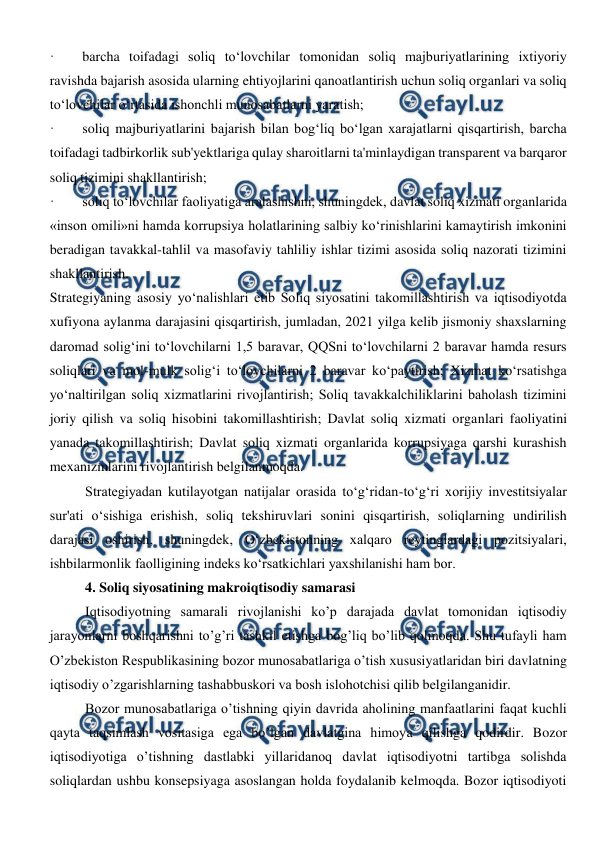  
 
·        barcha toifadagi soliq to‘lovchilar tomonidan soliq majburiyatlarining ixtiyoriy 
ravishda bajarish asosida ularning ehtiyojlarini qanoatlantirish uchun soliq organlari va soliq 
to‘lovchilar o‘rtasida ishonchli munosabatlarni yaratish; 
·        soliq majburiyatlarini bajarish bilan bog‘liq bo‘lgan xarajatlarni qisqartirish, barcha 
toifadagi tadbirkorlik sub'yektlariga qulay sharoitlarni ta'minlaydigan transparent va barqaror 
soliq tizimini shakllantirish; 
·        soliq to‘lovchilar faoliyatiga aralashishni, shuningdek, davlat soliq xizmati organlarida 
«inson omili»ni hamda korrupsiya holatlarining salbiy ko‘rinishlarini kamaytirish imkonini 
beradigan tavakkal-tahlil va masofaviy tahliliy ishlar tizimi asosida soliq nazorati tizimini 
shakllantirish. 
Strategiyaning asosiy yo‘nalishlari etib Soliq siyosatini takomillashtirish va iqtisodiyotda 
xufiyona aylanma darajasini qisqartirish, jumladan, 2021 yilga kelib jismoniy shaxslarning 
daromad solig‘ini to‘lovchilarni 1,5 baravar, QQSni to‘lovchilarni 2 baravar hamda resurs 
soliqlari va mol-mulk solig‘i to‘lovchilarni 2 baravar ko‘paytirish; Xizmat ko‘rsatishga 
yo‘naltirilgan soliq xizmatlarini rivojlantirish; Soliq tavakkalchiliklarini baholash tizimini 
joriy qilish va soliq hisobini takomillashtirish; Davlat soliq xizmati organlari faoliyatini 
yanada takomillashtirish; Davlat soliq xizmati organlarida korrupsiyaga qarshi kurashish 
mexanizmlarini rivojlantirish belgilanmoqda. 
Strategiyadan kutilayotgan natijalar orasida to‘g‘ridan-to‘g‘ri xorijiy investitsiyalar 
sur'ati o‘sishiga erishish, soliq tekshiruvlari sonini qisqartirish, soliqlarning undirilish 
darajasi oshirish, shuningdek, O‘zbekistonning xalqaro reytinglardagi pozitsiyalari, 
ishbilarmonlik faolligining indeks ko‘rsatkichlari yaxshilanishi ham bor. 
4. Soliq siyosatining makroiqtisodiy samarasi 
Iqtisodiyotning samarali rivojlanishi ko’p darajada davlat tomonidan iqtisodiy 
jarayonlarni boshqarishni to’g’ri tashkil etishga bog’liq bo’lib qolmoqda. Shu tufayli ham 
O’zbekiston Respublikasining bozor munosabatlariga o’tish xususiyatlaridan biri davlatning 
iqtisodiy o’zgarishlarning tashabbuskori va bosh islohotchisi qilib belgilanganidir. 
Bozor munosabatlariga o’tishning qiyin davrida aholining manfaatlarini faqat kuchli 
qayta taqsimlash vositasiga ega bo’lgan davlatgina himoya qilishga qodirdir. Bozor 
iqtisodiyotiga o’tishning dastlabki yillaridanoq davlat iqtisodiyotni tartibga solishda 
soliqlardan ushbu konsepsiyaga asoslangan holda foydalanib kelmoqda. Bozor iqtisodiyoti 
