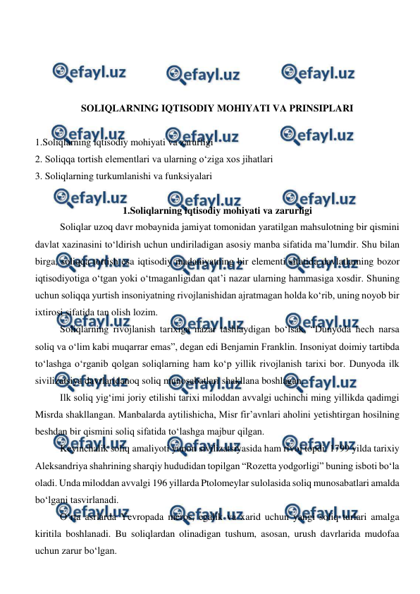  
 
 
 
 
 
SOLIQLARNING IQTISODIY MOHIYATI VA PRINSIPLARI 
 
1.Soliqlarning iqtisodiy mohiyati va zarurligi 
2. Soliqqa tortish elementlari va ularning o‘ziga xos jihatlari 
3. Soliqlarning turkumlanishi va funksiyalari 
 
1.Soliqlarning iqtisodiy mohiyati va zarurligi 
Soliqlar uzoq davr mobaynida jamiyat tomonidan yaratilgan mahsulotning bir qismini 
davlat xazinasini to‘ldirish uchun undiriladigan asosiy manba sifatida ma’lumdir. Shu bilan 
birga, soliqqa tortish esa iqtisodiy madaniyatning bir elementi sifatida davlatlarning bozor 
iqtisodiyotiga o‘tgan yoki o‘tmaganligidan qat’i nazar ularning hammasiga xosdir. Shuning 
uchun soliqqa yurtish insoniyatning rivojlanishidan ajratmagan holda ko‘rib, uning noyob bir 
ixtirosi sifatida tan olish lozim.  
Soliqlarning rivojlanish tarixiga nazar tashlaydigan bo‘lsak, “Dunyoda hech narsa 
soliq va o‘lim kabi muqarrar emas”, degan edi Benjamin Franklin. Insoniyat doimiy tartibda 
to‘lashga o‘rganib qolgan soliqlarning ham ko‘p yillik rivojlanish tarixi bor. Dunyoda ilk 
sivilizatsiya davrlaridanoq soliq munosabatlari shakllana boshlagan. 
Ilk soliq yig‘imi joriy etilishi tarixi miloddan avvalgi uchinchi ming yillikda qadimgi 
Misrda shakllangan. Manbalarda aytilishicha, Misr fir’avnlari aholini yetishtirgan hosilning 
beshdan bir qismini soliq sifatida to‘lashga majbur qilgan. 
Keyinchalik soliq amaliyoti yunon sivilizatsiyasida ham rivoj topdi. 1799 yilda tarixiy 
Aleksandriya shahrining sharqiy hududidan topilgan “Rozetta yodgorligi” buning isboti bo‘la 
oladi. Unda miloddan avvalgi 196 yillarda Ptolomeylar sulolasida soliq munosabatlari amalda 
bo‘lgani tasvirlanadi. 
O‘rta asrlarda Yevropada meros, egalik va xarid uchun yangi soliq turlari amalga 
kiritila boshlanadi. Bu soliqlardan olinadigan tushum, asosan, urush davrlarida mudofaa 
uchun zarur bo‘lgan. 
