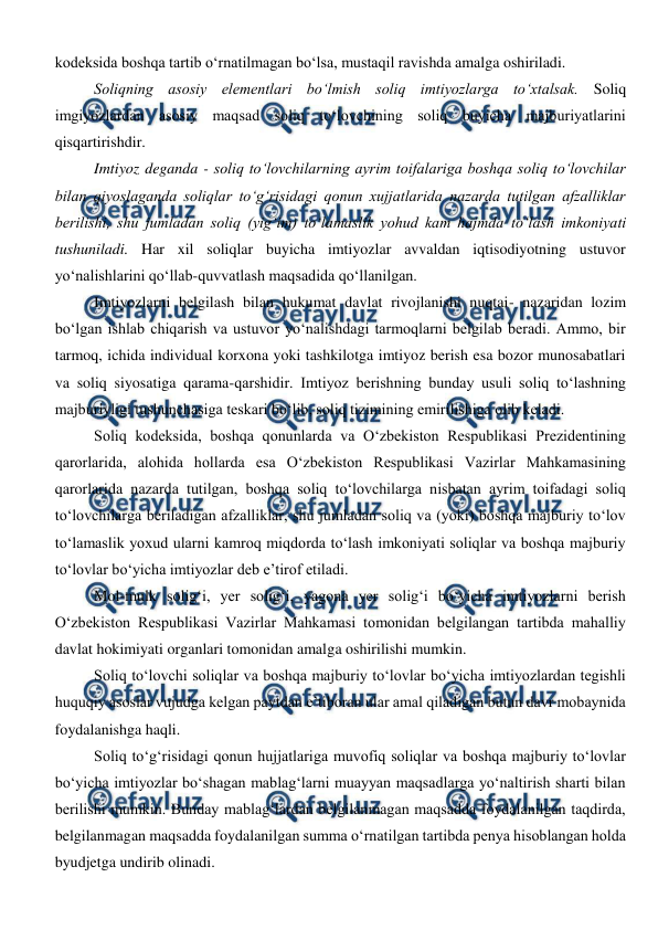  
 
kodeksida boshqa tartib o‘rnatilmagan bo‘lsa, mustaqil ravishda amalga oshiriladi.  
Soliqning asosiy elementlari bo‘lmish soliq imtiyozlarga to‘xtalsak. Soliq 
imgiyozlardan asosiy maqsad soliq to‘lovchining soliq buyicha majburiyatlarini 
qisqartirishdir.  
Imtiyoz deganda - soliq to‘lovchilarning ayrim toifalariga boshqa soliq to‘lovchilar 
bilan qiyoslaganda soliqlar to‘g‘risidagi qonun xujjatlarida nazarda tutilgan afzalliklar 
berilishi, shu jumladan soliq (yig‘im) to‘lamaslik yohud kam hajmda to‘lash imkoniyati 
tushuniladi. Har xil soliqlar buyicha imtiyozlar avvaldan iqtisodiyotning ustuvor 
yo‘nalishlarini qo‘llab-quvvatlash maqsadida qo‘llanilgan. 
Imtiyozlarni belgilash bilan hukumat davlat rivojlanishi nuqtai- nazaridan lozim 
bo‘lgan ishlab chiqarish va ustuvor yo‘nalishdagi tarmoqlarni belgilab beradi. Ammo, bir 
tarmoq, ichida individual korxona yoki tashkilotga imtiyoz berish esa bozor munosabatlari 
va soliq siyosatiga qarama-qarshidir. Imtiyoz berishning bunday usuli soliq to‘lashning 
majburiyligi tushunchasiga teskari bo‘lib, soliq tizimining emirilishiga olib keladi. 
Soliq kodeksida, boshqa qonunlarda va O‘zbekiston Respublikasi Prezidentining 
qarorlarida, alohida hollarda esa O‘zbekiston Respublikasi Vazirlar Mahkamasining 
qarorlarida nazarda tutilgan, boshqa soliq to‘lovchilarga nisbatan ayrim toifadagi soliq 
to‘lovchilarga beriladigan afzalliklar, shu jumladan soliq va (yoki) boshqa majburiy to‘lov 
to‘lamaslik yoxud ularni kamroq miqdorda to‘lash imkoniyati soliqlar va boshqa majburiy 
to‘lovlar bo‘yicha imtiyozlar deb e’tirof etiladi. 
Mol-mulk solig‘i, yer solig‘i, yagona yer solig‘i bo‘yicha imtiyozlarni berish 
O‘zbekiston Respublikasi Vazirlar Mahkamasi tomonidan belgilangan tartibda mahalliy 
davlat hokimiyati organlari tomonidan amalga oshirilishi mumkin. 
Soliq to‘lovchi soliqlar va boshqa majburiy to‘lovlar bo‘yicha imtiyozlardan tegishli 
huquqiy asoslar vujudga kelgan paytdan e’tiboran ular amal qiladigan butun davr mobaynida 
foydalanishga haqli. 
Soliq to‘g‘risidagi qonun hujjatlariga muvofiq soliqlar va boshqa majburiy to‘lovlar 
bo‘yicha imtiyozlar bo‘shagan mablag‘larni muayyan maqsadlarga yo‘naltirish sharti bilan 
berilishi mumkin. Bunday mablag‘lardan belgilanmagan maqsadda foydalanilgan taqdirda, 
belgilanmagan maqsadda foydalanilgan summa o‘rnatilgan tartibda penya hisoblangan holda 
byudjetga undirib olinadi.  
