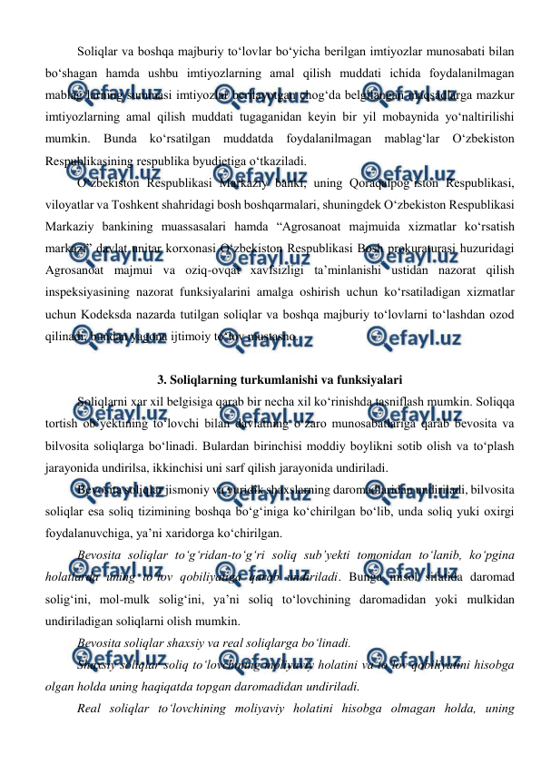  
 
Soliqlar va boshqa majburiy to‘lovlar bo‘yicha berilgan imtiyozlar munosabati bilan 
bo‘shagan hamda ushbu imtiyozlarning amal qilish muddati ichida foydalanilmagan 
mablag‘larning summasi imtiyozlar berilayotgan chog‘da belgilangan maqsadlarga mazkur 
imtiyozlarning amal qilish muddati tugaganidan keyin bir yil mobaynida yo‘naltirilishi 
mumkin. Bunda ko‘rsatilgan muddatda foydalanilmagan mablag‘lar O‘zbekiston 
Respublikasining respublika byudjetiga o‘tkaziladi.  
O‘zbekiston Respublikasi Markaziy banki, uning Qoraqalpog‘iston Respublikasi, 
viloyatlar va Toshkent shahridagi bosh boshqarmalari, shuningdek O‘zbekiston Respublikasi 
Markaziy bankining muassasalari hamda “Agrosanoat majmuida xizmatlar ko‘rsatish 
markazi” davlat unitar korxonasi O‘zbekiston Respublikasi Bosh prokuraturasi huzuridagi 
Agrosanoat majmui va oziq-ovqat xavfsizligi ta’minlanishi ustidan nazorat qilish 
inspeksiyasining nazorat funksiyalarini amalga oshirish uchun ko‘rsatiladigan xizmatlar 
uchun Kodeksda nazarda tutilgan soliqlar va boshqa majburiy to‘lovlarni to‘lashdan ozod 
qilinadi, bundan yagona ijtimoiy to‘lov mustasno.  
 
3. Soliqlarning turkumlanishi va funksiyalari 
Soliqlarni xar xil belgisiga qarab bir necha xil ko‘rinishda tasniflash mumkin. Soliqqa 
tortish ob’yektining to‘lovchi bilan davlatning o‘zaro munosabatlariga qarab bevosita va 
bilvosita soliqlarga bo‘linadi. Bulardan birinchisi moddiy boylikni sotib olish va to‘plash 
jarayonida undirilsa, ikkinchisi uni sarf qilish jarayonida undiriladi.  
Bevosita soliqlar jismoniy va yuridik shaxslarning daromadlaridan undiriladi, bilvosita 
soliqlar esa soliq tizimining boshqa bo‘g‘iniga ko‘chirilgan bo‘lib, unda soliq yuki oxirgi 
foydalanuvchiga, ya’ni xaridorga ko‘chirilgan. 
Bevosita soliqlar to‘g‘ridan-to‘g‘ri soliq sub’yekti tomonidan to‘lanib, ko‘pgina 
holatlarda uning to‘lov qobiliyatiga qarab undiriladi. Bunga misol sifatida daromad 
solig‘ini, mol-mulk solig‘ini, ya’ni soliq to‘lovchining daromadidan yoki mulkidan 
undiriladigan soliqlarni olish mumkin. 
Bevosita soliqlar shaxsiy va real soliqlarga bo‘linadi. 
Shaxsiy soliqlar soliq to‘lovchining moliyaviy holatini va to‘lov qobiliyatini hisobga 
olgan holda uning haqiqatda topgan daromadidan undiriladi. 
Real soliqlar to‘lovchining moliyaviy holatini hisobga olmagan holda, uning 
