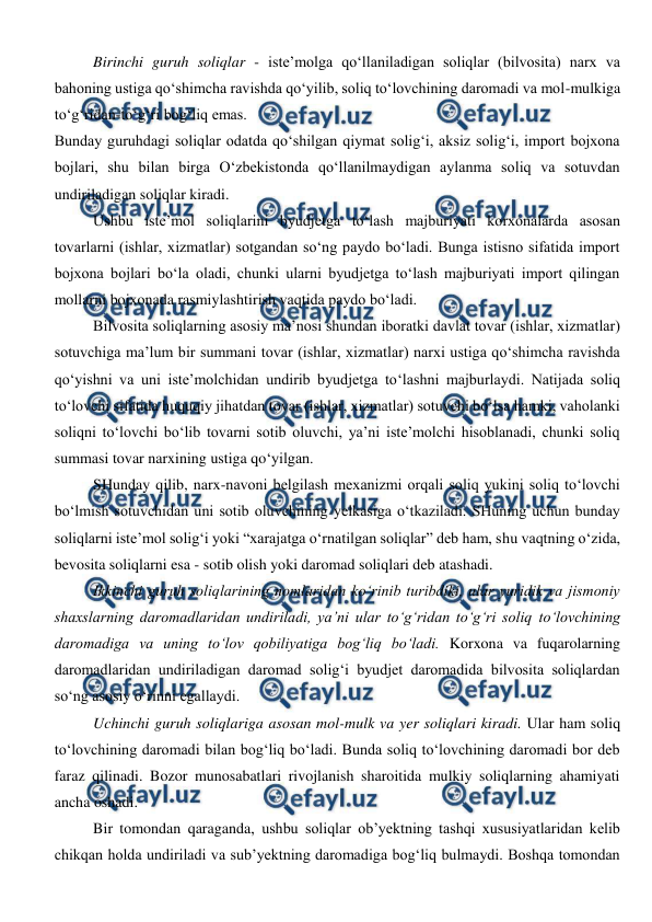  
 
Birinchi guruh soliqlar - iste’molga qo‘llaniladigan soliqlar (bilvosita) narx va 
bahoning ustiga qo‘shimcha ravishda qo‘yilib, soliq to‘lovchining daromadi va mol-mulkiga 
to‘g‘ridan-to‘g‘ri bog‘liq emas.  
Bunday guruhdagi soliqlar odatda qo‘shilgan qiymat solig‘i, aksiz solig‘i, import bojxona 
bojlari, shu bilan birga O‘zbekistonda qo‘llanilmaydigan aylanma soliq va sotuvdan 
undiriladigan soliqlar kiradi.  
Ushbu iste’mol soliqlarini byudjetga to‘lash majburiyati korxonalarda asosan 
tovarlarni (ishlar, xizmatlar) sotgandan so‘ng paydo bo‘ladi. Bunga istisno sifatida import 
bojxona bojlari bo‘la oladi, chunki ularni byudjetga to‘lash majburiyati import qilingan 
mollarni bojxonada rasmiylashtirish vaqtida paydo bo‘ladi. 
Bilvosita soliqlarning asosiy ma’nosi shundan iboratki davlat tovar (ishlar, xizmatlar) 
sotuvchiga ma’lum bir summani tovar (ishlar, xizmatlar) narxi ustiga qo‘shimcha ravishda 
qo‘yishni va uni iste’molchidan undirib byudjetga to‘lashni majburlaydi. Natijada soliq 
to‘lovchi sifatida huquqiy jihatdan tovar (ishlar, xizmatlar) sotuvchi bo‘lsa hamki, vaholanki 
soliqni to‘lovchi bo‘lib tovarni sotib oluvchi, ya’ni iste’molchi hisoblanadi, chunki soliq 
summasi tovar narxining ustiga qo‘yilgan.  
SHunday qilib, narx-navoni belgilash mexanizmi orqali soliq yukini soliq to‘lovchi 
bo‘lmish sotuvchidan uni sotib oluvchining yelkasiga o‘tkaziladi. SHuning uchun bunday 
soliqlarni iste’mol solig‘i yoki “xarajatga o‘rnatilgan soliqlar” deb ham, shu vaqtning o‘zida, 
bevosita soliqlarni esa - sotib olish yoki daromad soliqlari deb atashadi. 
Ikkinchi guruh soliqlarining nomlaridan ko‘rinib turibdiki, ular yuridik va jismoniy 
shaxslarning daromadlaridan undiriladi, ya’ni ular to‘g‘ridan to‘g‘ri soliq to‘lovchining 
daromadiga va uning to‘lov qobiliyatiga bog‘liq bo‘ladi. Korxona va fuqarolarning 
daromadlaridan undiriladigan daromad solig‘i byudjet daromadida bilvosita soliqlardan 
so‘ng asosiy o‘rinni egallaydi.  
Uchinchi guruh soliqlariga asosan mol-mulk va yer soliqlari kiradi. Ular ham soliq 
to‘lovchining daromadi bilan bog‘liq bo‘ladi. Bunda soliq to‘lovchining daromadi bor deb 
faraz qilinadi. Bozor munosabatlari rivojlanish sharoitida mulkiy soliqlarning ahamiyati 
ancha oshadi. 
Bir tomondan qaraganda, ushbu soliqlar ob’yektning tashqi xususiyatlaridan kelib 
chikqan holda undiriladi va sub’yektning daromadiga bog‘liq bulmaydi. Boshqa tomondan 
