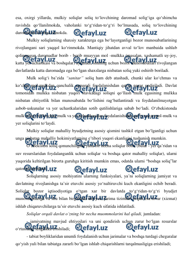  
 
esa, oxirgi yillarda, mulkiy soliqlar soliq to‘lovchining daromad solig‘iga qo‘shimcha 
ravishda qo‘llanilmokda, vaholanki to‘g‘ridan-to‘g‘ri bo‘lmasada, soliq to‘lovchining 
daromadini hisobga olmokda. 
Mulkiy soliqlarning shaxsiy xarakterga ega bo‘layotganligi bozor munosabatlarining 
rivojlangani sari yaqqol ko‘rinmokda. Mantiqiy jihatdan avval to‘lov manbaida ushlab 
qolinmagan daromadlar borib - borib muayyan mol -mulkka (masalan, xashamatli uy-joy, 
katta yer uchastkasi va boshqalar) aylanadi, shuning uchun bozor munosabatlari rivojlangan 
davlatlarda katta daromadga ega bo‘lgan shaxslarga nisbatan soliq yuki oshirib boriladi.  
Mulk solig‘i ba’zida “sanitar” soliq ham deb atashadi, chunki ular ko‘chmas va 
ko‘char mol-mulkdan qanchalik samarali foydalanishdan qat’iy nazar undiriladi. Davlat 
tomonidan mulkka nisbatan yuqori stavkadagi soliqni qo‘llash mulk egasining mulkka 
nisbatan ehtiyotlik bilan munosabatda bo‘lishini rag‘batlantiradi va foydalanilmayotgan 
asbob-uskunalar va yer uchastkalaridan sotib qutilishlariga sabab bo‘ladi. O‘zbekistonda 
mulk solig‘i to‘lovchisi mulk va yer uchastkasidan foydalanishidan qat’iy nazar mol-mulk va 
yer soliqlarini to‘laydi.  
Mulkiy soliqlar mahalliy byudjetning asosiy qismini tashkil etgan bo‘lganligi uchun 
unga nisbatan mahalliy hokimiyatlarning e’tibori yuqori ekanligini tushunish mumkin.  
O‘zbekiston soliq qonunchiligida yana bir necha soliqlar borki (bular - yer qa’ridan va 
suv resurslaridan foydalanganlik uchun soliqlar va boshqa qator mahalliy soliqlar), ularni 
yuqorida keltirilgan birorta guruhga kiritish mumkin emas, odatda ularni “boshqa soliq”lar 
qatoriga kiritiladi.  
Soliqlarning asosiy mohiyatini ularning funksiyalari, ya’ni soliqlarning jamiyat va 
davlatning rivojlanishga ta’sir etuvchi asosiy yo‘naltiruvchi kuch ekanligini ochib beradi. 
Soliqlar bozor iqtisodiyotiga o‘tgan xar bir davlatda to‘g‘ridan-to‘g‘ri byudjet 
munosabatlariga va shu bilan birgalikda imtiyoz, jarima tizimlari orqali esa tovar (xizmat) 
ishlab chiqaruvchilarga ta’sir etuvchi asosiy kuch sifatida ishlatiladi.  
Soliqlar orqali davlat o‘zning bir necha muommolarini hal qiladi, jumladan:  
- jamiyatning mavjud ehtiyojlari va uni qondirish uchun zarur bo‘lgan resurslar 
o‘rtasidagi tenglikka erishiladi;  
- tabiat boyliklaridan unumli foydalanish uchun jarimalar va boshqa turdagi chegaralar 
qo‘yish yuli bilan tabiatga zararli bo‘lgan ishlab chiqarishlarni tarqalmasligiga erishiladi;  
