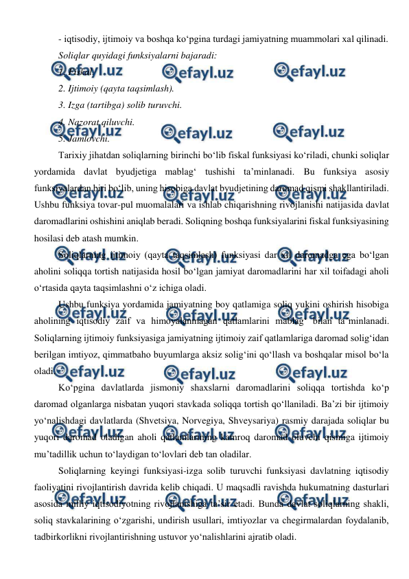  
 
- iqtisodiy, ijtimoiy va boshqa ko‘pgina turdagi jamiyatning muammolari xal qilinadi. 
Soliqlar quyidagi funksiyalarni bajaradi: 
1. Fiskal. 
2. Ijtimoiy (qayta taqsimlash). 
3. Izga (tartibga) solib turuvchi. 
4. Nazorat qiluvchi. 
5. Jamlovchi. 
Tarixiy jihatdan soliqlarning birinchi bo‘lib fiskal funksiyasi ko‘riladi, chunki soliqlar 
yordamida davlat byudjetiga mablag‘ tushishi ta’minlanadi. Bu funksiya asosiy 
funksiyalardan biri bo‘lib, uning hisobiga davlat byudjetining daromad qismi shakllantiriladi. 
Ushbu funksiya tovar-pul muomalalari va ishlab chiqarishning rivojlanishi natijasida davlat 
daromadlarini oshishini aniqlab beradi. Soliqning boshqa funksiyalarini fiskal funksiyasining 
hosilasi deb atash mumkin.  
Soliqlarning ijtimoiy (qayta taqsimlash) funksiyasi dar xil daromadga ega bo‘lgan 
aholini soliqqa tortish natijasida hosil bo‘lgan jamiyat daromadlarini har xil toifadagi aholi 
o‘rtasida qayta taqsimlashni o‘z ichiga oladi.  
Ushbu funksiya yordamida jamiyatning boy qatlamiga soliq yukini oshirish hisobiga 
aholining iqtisodiy zaif va himoyalanmagan qatlamlarini mablag‘ bilan ta’minlanadi. 
Soliqlarning ijtimoiy funksiyasiga jamiyatning ijtimoiy zaif qatlamlariga daromad solig‘idan 
berilgan imtiyoz, qimmatbaho buyumlarga aksiz solig‘ini qo‘llash va boshqalar misol bo‘la 
oladi.  
Ko‘pgina davlatlarda jismoniy shaxslarni daromadlarini soliqqa tortishda ko‘p 
daromad olganlarga nisbatan yuqori stavkada soliqqa tortish qo‘llaniladi. Ba’zi bir ijtimoiy 
yo‘nalishdagi davlatlarda (Shvetsiya, Norvegiya, Shveysariya) rasmiy darajada soliqlar bu 
yuqori daromad oladigan aholi qatlamlarining kamroq daromad oluvchi qismiga ijtimoiy  
mu’tadillik uchun to‘laydigan to‘lovlari deb tan oladilar.  
Soliqlarning keyingi funksiyasi-izga solib turuvchi funksiyasi davlatning iqtisodiy 
faoliyatini rivojlantirish davrida kelib chiqadi. U maqsadli ravishda hukumatning dasturlari 
asosida milliy iqtisodiyotning rivojlanishiga ta’sir etadi. Bunda davlat soliqlarning shakli, 
soliq stavkalarining o‘zgarishi, undirish usullari, imtiyozlar va chegirmalardan foydalanib, 
tadbirkorlikni rivojlantirishning ustuvor yo‘nalishlarini ajratib oladi.  
