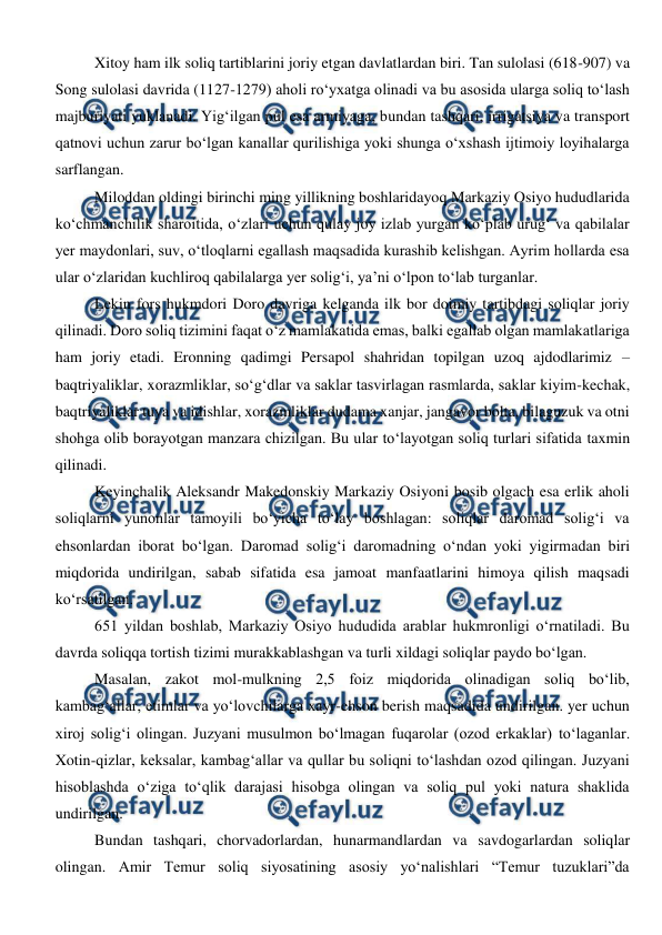  
 
Xitoy ham ilk soliq tartiblarini joriy etgan davlatlardan biri. Tan sulolasi (618-907) va 
Song sulolasi davrida (1127-1279) aholi ro‘yxatga olinadi va bu asosida ularga soliq to‘lash 
majburiyati yuklanadi. Yig‘ilgan pul esa armiyaga, bundan tashqari, irrigatsiya va transport 
qatnovi uchun zarur bo‘lgan kanallar qurilishiga yoki shunga o‘xshash ijtimoiy loyihalarga 
sarflangan. 
Miloddan oldingi birinchi ming yillikning boshlaridayoq Markaziy Osiyo hududlarida 
ko‘chmanchilik sharoitida, o‘zlari uchun qulay joy izlab yurgan ko‘plab urug‘ va qabilalar 
yer maydonlari, suv, o‘tloqlarni egallash maqsadida kurashib kelishgan. Ayrim hollarda esa 
ular o‘zlaridan kuchliroq qabilalarga yer solig‘i, ya’ni o‘lpon to‘lab turganlar. 
Lekin fors hukmdori Doro davriga kelganda ilk bor doimiy tartibdagi soliqlar joriy 
qilinadi. Doro soliq tizimini faqat o‘z mamlakatida emas, balki egallab olgan mamlakatlariga 
ham joriy etadi. Eronning qadimgi Persapol shahridan topilgan uzoq ajdodlarimiz – 
baqtriyaliklar, xorazmliklar, so‘g‘dlar va saklar tasvirlagan rasmlarda, saklar kiyim-kechak, 
baqtriyaliklar tuya va idishlar, xorazmliklar dudama xanjar, jangavor bolta, bilaguzuk va otni 
shohga olib borayotgan manzara chizilgan. Bu ular to‘layotgan soliq turlari sifatida taxmin 
qilinadi. 
Keyinchalik Aleksandr Makedonskiy Markaziy Osiyoni bosib olgach esa erlik aholi 
soliqlarni yunonlar tamoyili bo‘yicha to‘lay boshlagan: soliqlar daromad solig‘i va 
ehsonlardan iborat bo‘lgan. Daromad solig‘i daromadning o‘ndan yoki yigirmadan biri 
miqdorida undirilgan, sabab sifatida esa jamoat manfaatlarini himoya qilish maqsadi 
ko‘rsatilgan. 
651 yildan boshlab, Markaziy Osiyo hududida arablar hukmronligi o‘rnatiladi. Bu 
davrda soliqqa tortish tizimi murakkablashgan va turli xildagi soliqlar paydo bo‘lgan. 
Masalan, zakot mol-mulkning 2,5 foiz miqdorida olinadigan soliq bo‘lib, 
kambag‘allar, etimlar va yo‘lovchilarga xayr-ehson berish maqsadida undirilgan. yer uchun 
xiroj solig‘i olingan. Juzyani musulmon bo‘lmagan fuqarolar (ozod erkaklar) to‘laganlar. 
Xotin-qizlar, keksalar, kambag‘allar va qullar bu soliqni to‘lashdan ozod qilingan. Juzyani 
hisoblashda o‘ziga to‘qlik darajasi hisobga olingan va soliq pul yoki natura shaklida 
undirilgan. 
Bundan tashqari, chorvadorlardan, hunarmandlardan va savdogarlardan soliqlar 
olingan. Amir Temur soliq siyosatining asosiy yo‘nalishlari “Temur tuzuklari”da 
