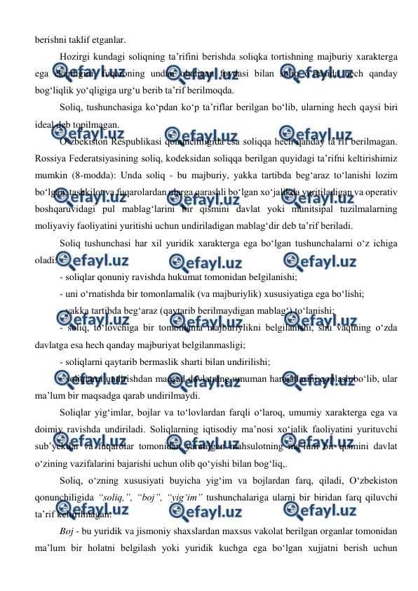  
 
berishni taklif etganlar. 
Hozirgi kundagi soliqning ta’rifini berishda soliqka tortishning majburiy xarakterga 
ega ekanligini, fuqaroning undan oladigan foydasi bilan soliq o‘rtasida hech qanday 
bog‘liqlik yo‘qligiga urg‘u berib ta’rif berilmoqda. 
Soliq, tushunchasiga ko‘pdan ko‘p ta’riflar berilgan bo‘lib, ularning hech qaysi biri 
ideal deb topilmagan.  
O‘zbekiston Respublikasi qonunchiligida esa soliqqa hech qanday ta’rif berilmagan. 
Rossiya Federatsiyasining soliq, kodeksidan soliqqa berilgan quyidagi ta’rifni keltirishimiz 
mumkin (8-modda): Unda soliq - bu majburiy, yakka tartibda beg‘araz to‘lanishi lozim 
bo‘lgan, tashkilot va fuqarolardan ularga qarashli bo‘lgan xo‘jalikda yuritiladigan va operativ 
boshqaruvidagi pul mablag‘larini bir qismini davlat yoki munitsipal tuzilmalarning 
moliyaviy faoliyatini yuritishi uchun undiriladigan mablag‘dir deb ta’rif beriladi. 
Soliq tushunchasi har xil yuridik xarakterga ega bo‘lgan tushunchalarni o‘z ichiga 
oladi: 
- soliqlar qonuniy ravishda hukumat tomonidan belgilanishi; 
- uni o‘rnatishda bir tomonlamalik (va majburiylik) xususiyatiga ega bo‘lishi; 
- yakka tartibda beg‘araz (qaytarib berilmaydigan mablag‘) to‘lanishi; 
- soliq, to‘lovchiga bir tomonlama majburiylikni belgilanishi, shu vaqtning o‘zda 
davlatga esa hech qanday majburiyat belgilanmasligi; 
- soliqlarni qaytarib bermaslik sharti bilan undirilishi; 
- soliqlarni undirishdan maqsad davlatning umuman harajatlarini qoplash bo‘lib, ular 
ma’lum bir maqsadga qarab undirilmaydi. 
Soliqlar yig‘imlar, bojlar va to‘lovlardan farqli o‘laroq, umumiy xarakterga ega va 
doimiy ravishda undiriladi. Soliqlarning iqtisodiy ma’nosi xo‘jalik faoliyatini yurituvchi 
sub’yektlar va fuqarolar tomonidan yaratilgan mahsulotning ma’lum bir qismini davlat 
o‘zining vazifalarini bajarishi uchun olib qo‘yishi bilan bog‘liq,. 
Soliq, o‘zning xususiyati buyicha yig‘im va bojlardan farq, qiladi, O‘zbekiston 
qonunchiligida “soliq,”, “boj”, “yig‘im” tushunchalariga ularni bir biridan farq qiluvchi 
ta’rif keltirilmagan.  
Boj - bu yuridik va jismoniy shaxslardan maxsus vakolat berilgan organlar tomonidan 
ma’lum bir holatni belgilash yoki yuridik kuchga ega bo‘lgan xujjatni berish uchun 
