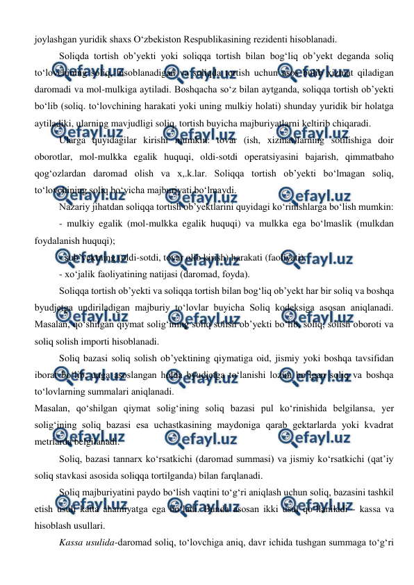  
 
joylashgan yuridik shaxs O‘zbekiston Respublikasining rezidenti hisoblanadi. 
Soliqda tortish ob’yekti yoki soliqqa tortish bilan bog‘liq ob’yekt deganda soliq 
to‘lovchining soliq, hisoblanadigan va soliqda tortish uchun asos bulib xizmat qiladigan 
daromadi va mol-mulkiga aytiladi. Boshqacha so‘z bilan aytganda, soliqqa tortish ob’yekti 
bo‘lib (soliq. to‘lovchining harakati yoki uning mulkiy holati) shunday yuridik bir holatga 
aytiladiki, ularning mavjudligi soliq. tortish buyicha majburiyatlarni keltirib chiqaradi.  
Ularga quyidagilar kirishi mumkin: tovar (ish, xizmat)larning sotilishiga doir 
oborotlar, mol-mulkka egalik huquqi, oldi-sotdi operatsiyasini bajarish, qimmatbaho 
qog‘ozlardan daromad olish va x,.k.lar. Soliqqa tortish ob’yekti bo‘lmagan soliq, 
to‘lovchining soliq bo‘yicha majburiyati bo‘lmaydi. 
Nazariy jihatdan soliqqa tortish ob’yektlarini quyidagi ko‘rinishlarga bo‘lish mumkin:  
- mulkiy egalik (mol-mulkka egalik huquqi) va mulkka ega bo‘lmaslik (mulkdan 
foydalanish huquqi);  
- sub’yektning (oldi-sotdi, tovar olib kirish) harakati (faoliyati); 
- xo‘jalik faoliyatining natijasi (daromad, foyda).  
Soliqqa tortish ob’yekti va soliqqa tortish bilan bog‘liq ob’yekt har bir soliq va boshqa 
byudjetga undiriladigan majburiy to‘lovlar buyicha Soliq kodeksiga asosan aniqlanadi. 
Masalan, qo‘shilgan qiymat solig‘ining soliq solish ob’yekti bo‘lib, soliq, solish oboroti va 
soliq solish importi hisoblanadi. 
Soliq bazasi soliq solish ob’yektining qiymatiga oid, jismiy yoki boshqa tavsifidan 
iborat bo‘lib, unga asoslangan holda byudjetga to‘lanishi lozim bo‘lgan soliq va boshqa 
to‘lovlarning summalari aniqlanadi. 
Masalan, qo‘shilgan qiymat solig‘ining soliq bazasi pul ko‘rinishida belgilansa, yer 
solig‘ining soliq bazasi esa uchastkasining maydoniga qarab gektarlarda yoki kvadrat 
metrlarda belgilanadi. 
Soliq, bazasi tannarx ko‘rsatkichi (daromad summasi) va jismiy ko‘rsatkichi (qat’iy 
soliq stavkasi asosida soliqqa tortilganda) bilan farqlanadi.  
Soliq majburiyatini paydo bo‘lish vaqtini to‘g‘ri aniqlash uchun soliq, bazasini tashkil 
etish usuli katta ahamiyatga ega bo‘ladi. Bunda asosan ikki usul qo‘llaniladi - kassa va 
hisoblash usullari. 
Kassa usulida-daromad soliq, to‘lovchiga aniq, davr ichida tushgan summaga to‘g‘ri 
