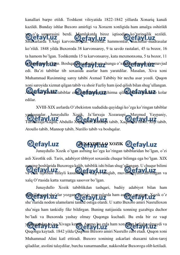  
 
kanallari barpo etildi. Toshkent viloyatida 1822-1842 yillarda Xonariq kanali 
kazildi. Bunday ishlar Buxoro amirligi va Xorazm xonligida ham amalga oshirildi 
va o’z samarasini berdi. Mamlakatda biroz iqtisodiy ko’tarinqilik sezildi. 
SHaxarlarda YAngi karvonsaroylar, bozorlar, hammomlar, machitlar-madrasalar 
ko’rildi. 1848 yilda Buxoroda 38 karvonsaroy, 9 ta savdo rastalari, 45 ta bozor, 16 
ta hamom bo’lgan. Toshkentda 15 ta karvonsaroy, kata mexmonxona, 5 ta bozor, 11 
ta hammom bo’lgan. Boshqa shaxarlarda ham shunga o’xshash muassasalar mavjud 
edi. Ba’zi tabiblar tib soxasida asarlar ham yaratdilar. Masalan, Xiva xoni 
Muhammad Raximning saroy tabibi Axmad Tabibiy bir necha asar yozdi. Quqon 
xoni saroyida xizmat qilgan tabib va shoir Fazliy ham ijod qilish bilan shug’ullangan. 
Ammo ko’pchilik tabiblar eski kitoblardan kuchirma qilish bilan cheklanib kolar 
edilar. 
 
XVIII-XIX asrlarda O’zbekiston xududida quyidagi ko’zga ko’ringan tabiblar 
yashaganlar. Junaydullo Xozik, Ja’farxuja Xozaraspi, Maxmud Yaypaniy, 
Tursunxuja Xaqim, Abdullo Xuja tabib, Baldaqli tabib, Xaqimcha tabib, Xoji tabib, 
Atoullo tabib, Mannop tabib, Nurillo tabib va boshqalar. 
 
 
 
 
 
JUNAYDULLO XOZIK 
 
Junaydullo Xozik o’tgan asrning ko’zga ko’ringan tabiblaridan bo’lgan, o’zi 
asli Xirotlik edi. Tarix, adabiyot tibbiyot soxasida chuqur bilimga ega bo’lgan. XIX 
asrning boshlarida Buxoroga kelib, tabiblik ishi bilan shug’ullangan. U chuqur bilimi 
va etuk tajribasi tufayli kasalliklarni to’g’ri aniqlab, muvaffaqiyatli davolagan va 
xalq O’rtasida katta xurmatga sasovor bo’lgan. 
 
Junaydullo Xozik tabiblikdan tashqari, badiiy adabiyot bilan ham 
shugillangan, she’rlar yozgan. Tarixiy mavzularda ham asarlar yaratgan. Xozik o’z 
she’rlarida nodon ulamolarni tankid ostiga olardi. U xatto Buxoro amiri Nasrulloxon 
sha’niga ham tankidiy fikr bildirgan. Buning natijasida xonning gazabiga duchor 
bo’ladi va Buxoroda yashay olmay Quqonga kuchadi. Bu erda bir oz vaqt 
yashagandan so’ng Xivaga ketadi. Ammo bu erda ham xon bilan kelisha olmaydi va 
Quqonga kaytadi. 1842 yilda Quqonni Buxoro amiri Nasrullo zabt etadi. Quqon xoni 
Muhammad Alini katl ettiradi. Buxoro xonining askarlari shaxarni talon-taroj 
qiladilar, axolini talaydilar, barcha xunarmandlar, nakkoshlar Buxoroga olib ketiladi. 
