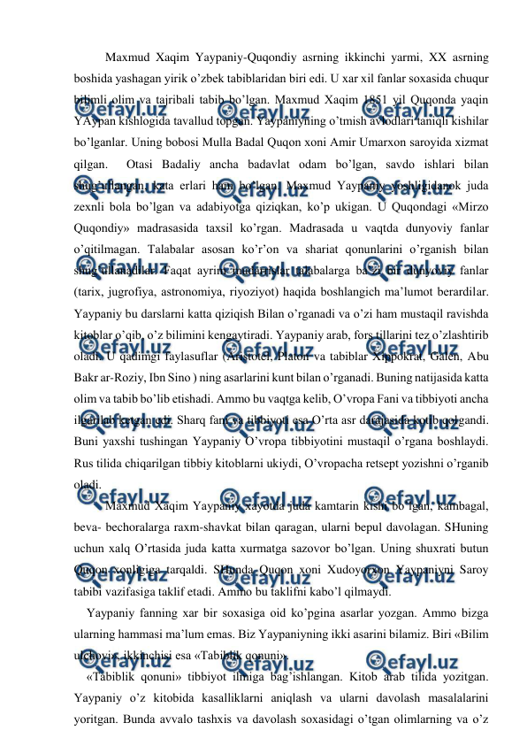  
 
Maxmud Xaqim Yaypaniy-Quqondiy asrning ikkinchi yarmi, XX asrning 
boshida yashagan yirik o’zbek tabiblaridan biri edi. U xar xil fanlar soxasida chuqur 
bilimli olim va tajribali tabib bo’lgan. Maxmud Xaqim 1851 yil Quqonda yaqin 
YAypan kishlogida tavallud topgan. Yaypaniyning o’tmish avlodlari taniqli kishilar 
bo’lganlar. Uning bobosi Mulla Badal Quqon xoni Amir Umarxon saroyida xizmat 
qilgan.  Otasi Badaliy ancha badavlat odam bo’lgan, savdo ishlari bilan 
shug’ullangan, kata erlari ham bo’lgan. Maxmud Yaypaniy yoshligidanok juda 
zexnli bola bo’lgan va adabiyotga qiziqkan, ko’p ukigan. U Quqondagi «Mirzo 
Quqondiy» madrasasida taxsil ko’rgan. Madrasada u vaqtda dunyoviy fanlar 
o’qitilmagan. Talabalar asosan ko’r’on va shariat qonunlarini o’rganish bilan 
shug’ullanadilar. Faqat ayrim mudarrislar talabalarga ba’zi bir dunyoviy fanlar 
(tarix, jugrofiya, astronomiya, riyoziyot) haqida boshlangich ma’lumot berardilar. 
Yaypaniy bu darslarni katta qiziqish Bilan o’rganadi va o’zi ham mustaqil ravishda 
kitoblar o’qib, o’z bilimini kengaytiradi. Yaypaniy arab, fors tillarini tez o’zlashtirib 
oladi. U qadimgi faylasuflar (Aristotel, Platon va tabiblar Xippokrat, Galen, Abu 
Bakr ar-Roziy, Ibn Sino ) ning asarlarini kunt bilan o’rganadi. Buning natijasida katta 
olim va tabib bo’lib etishadi. Ammo bu vaqtga kelib, O’vropa Fani va tibbiyoti ancha 
ilgarilab ketgan edi. Sharq fani va tibbiyoti esa O’rta asr darajasida kotib qolgandi. 
Buni yaxshi tushingan Yaypaniy O’vropa tibbiyotini mustaqil o’rgana boshlaydi. 
Rus tilida chiqarilgan tibbiy kitoblarni ukiydi, O’vropacha retsept yozishni o’rganib 
oladi. 
 
Maxmud Xaqim Yaypaniy xayotda juda kamtarin kishi bo’lgan, kambagal, 
beva- bechoralarga raxm-shavkat bilan qaragan, ularni bepul davolagan. SHuning 
uchun xalq O’rtasida juda katta xurmatga sazovor bo’lgan. Uning shuxrati butun 
Quqon xonligiga tarqaldi. SHunda Quqon xoni Xudoyorxon Yaypaniyni Saroy 
tabibi vazifasiga taklif etadi. Ammo bu taklifni kabo’l qilmaydi. 
Yaypaniy fanning xar bir soxasiga oid ko’pgina asarlar yozgan. Ammo bizga 
ularning hammasi ma’lum emas. Biz Yaypaniyning ikki asarini bilamiz. Biri «Bilim 
ulchovi», ikkinchisi esa «Tabiblik qonuni».    
«Tabiblik qonuni» tibbiyot ilmiga bag’ishlangan. Kitob arab tilida yozitgan. 
Yaypaniy o’z kitobida kasalliklarni aniqlash va ularni davolash masalalarini 
yoritgan. Bunda avvalo tashxis va davolash soxasidagi o’tgan olimlarning va o’z 
