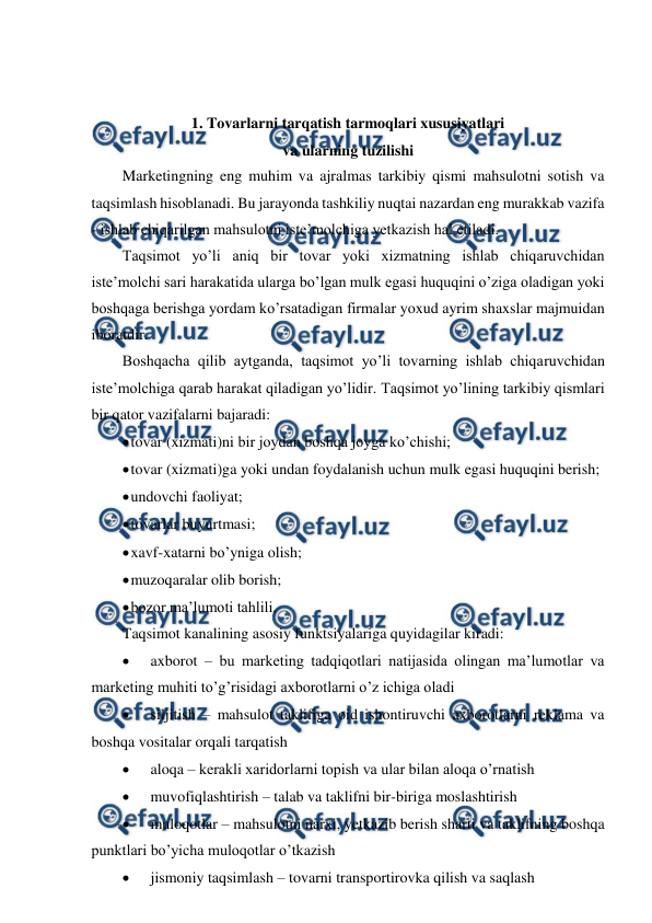  
 
 
 
1. Tovarlarni tarqatish tarmoqlari xususiyatlari  
va ularning tuzilishi 
Marketingning eng muhim va ajralmas tarkibiy qismi mahsulotni sotish va 
taqsimlash hisoblanadi. Bu jarayonda tashkiliy nuqtai nazardan eng murakkab vazifa 
- ishlab chiqarilgan mahsulotni iste’molchiga yetkazish hal etiladi. 
Taqsimot yo’li aniq bir tovar yoki xizmatning ishlab chiqaruvchidan 
iste’molchi sari harakatida ularga bo’lgan mulk egasi huquqini o’ziga oladigan yoki 
boshqaga berishga yordam ko’rsatadigan firmalar yoxud ayrim shaxslar majmuidan 
iboratdir. 
Boshqacha qilib aytganda, taqsimot yo’li tovarning ishlab chiqaruvchidan 
iste’molchiga qarab harakat qiladigan yo’lidir. Taqsimot yo’lining tarkibiy qismlari 
bir qator vazifalarni bajaradi: 
 
tovar (xizmati)ni bir joydan boshqa joyga ko’chishi; 
 
tovar (xizmati)ga yoki undan foydalanish uchun mulk egasi huquqini berish; 
 
undovchi faoliyat; 
 
tovarlar buyurtmasi; 
 
xavf-xatarni bo’yniga olish; 
 
muzoqaralar olib borish; 
 
bozor ma’lumoti tahlili. 
Taqsimot kanalining asosiy funktsiyalariga quyidagilar kiradi: 
 
axborot – bu marketing tadqiqotlari natijasida olingan ma’lumotlar va 
marketing muhiti to’g’risidagi axborotlarni o’z ichiga oladi 
 
siljitish – mahsulot taklifiga oid ishontiruvchi axborotlarni reklama va 
boshqa vositalar orqali tarqatish 
 
aloqa – kerakli xaridorlarni topish va ular bilan aloqa o’rnatish 
 
muvofiqlashtirish – talab va taklifni bir-biriga moslashtirish 
 
muloqotlar – mahsulotni narxi, yetkazib berish sharti va taklifning boshqa 
punktlari bo’yicha muloqotlar o’tkazish 
 
jismoniy taqsimlash – tovarni transportirovka qilish va saqlash 
