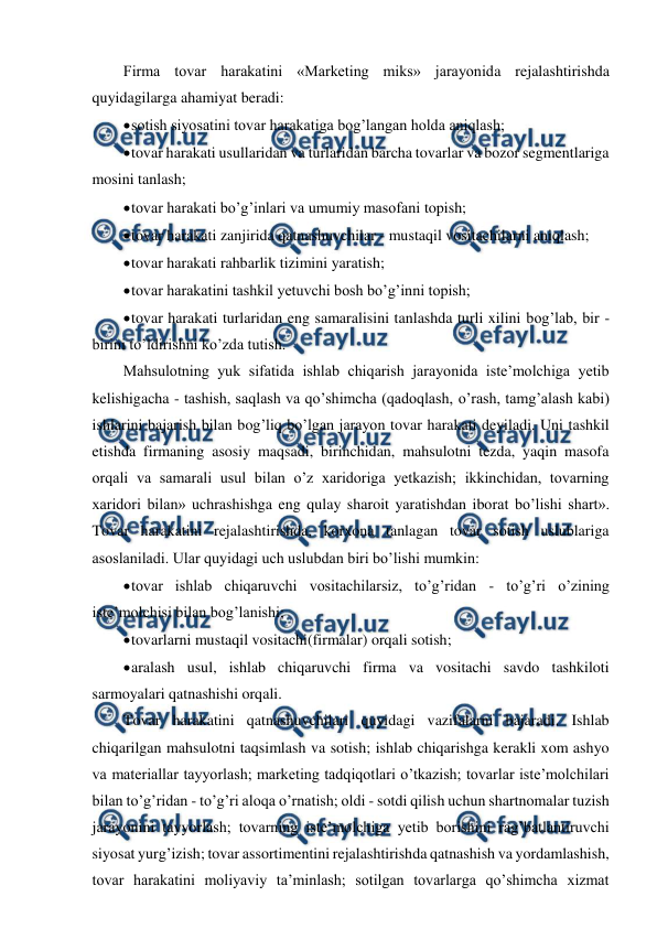  
 
Firma tovar harakatini «Marketing miks» jarayonida rejalashtirishda 
quyidagilarga ahamiyat beradi: 
 
sotish siyosatini tovar harakatiga bog’langan holda aniqlash; 
 
tovar harakati usullaridan va turlaridan barcha tovarlar va bozor segmentlariga 
mosini tanlash; 
 
tovar harakati bo’g’inlari va umumiy masofani topish; 
 
tovar harakati zanjirida qatnashuvchilar - mustaqil vositachilarni aniqlash; 
 
tovar harakati rahbarlik tizimini yaratish; 
 
tovar harakatini tashkil yetuvchi bosh bo’g’inni topish; 
 
tovar harakati turlaridan eng samaralisini tanlashda turli xilini bog’lab, bir - 
birini to’ldirishni ko’zda tutish. 
Mahsulotning yuk sifatida ishlab chiqarish jarayonida iste’molchiga yetib 
kelishigacha - tashish, saqlash va qo’shimcha (qadoqlash, o’rash, tamg’alash kabi) 
ishlarini bajarish bilan bog’liq bo’lgan jarayon tovar harakati deyiladi. Uni tashkil 
etishda firmaning asosiy maqsadi, birinchidan, mahsulotni tezda, yaqin masofa 
orqali va samarali usul bilan o’z xaridoriga yetkazish; ikkinchidan, tovarning 
xaridori bilan» uchrashishga eng qulay sharoit yaratishdan iborat bo’lishi shart». 
Tovar harakatini rejalashtirishda, korxona tanlagan tovar sotish uslublariga 
asoslaniladi. Ular quyidagi uch uslubdan biri bo’lishi mumkin: 
 
tovar ishlab chiqaruvchi vositachilarsiz, to’g’ridan - to’g’ri o’zining 
iste’molchisi bilan bog’lanishi; 
 
tovarlarni mustaqil vositachi(firmalar) orqali sotish; 
 
aralash usul, ishlab chiqaruvchi firma va vositachi savdo tashkiloti 
sarmoyalari qatnashishi orqali. 
Tovar harakatini qatnashuvchilari quyidagi vazifalarni bajaradi. Ishlab 
chiqarilgan mahsulotni taqsimlash va sotish; ishlab chiqarishga kerakli xom ashyo 
va materiallar tayyorlash; marketing tadqiqotlari o’tkazish; tovarlar iste’molchilari 
bilan to’g’ridan - to’g’ri aloqa o’rnatish; oldi - sotdi qilish uchun shartnomalar tuzish 
jarayonini tayyorlash; tovarning iste’molchiga yetib borishini rag’batlantiruvchi 
siyosat yurg’izish; tovar assortimentini rejalashtirishda qatnashish va yordamlashish, 
tovar harakatini moliyaviy ta’minlash; sotilgan tovarlarga qo’shimcha xizmat 
