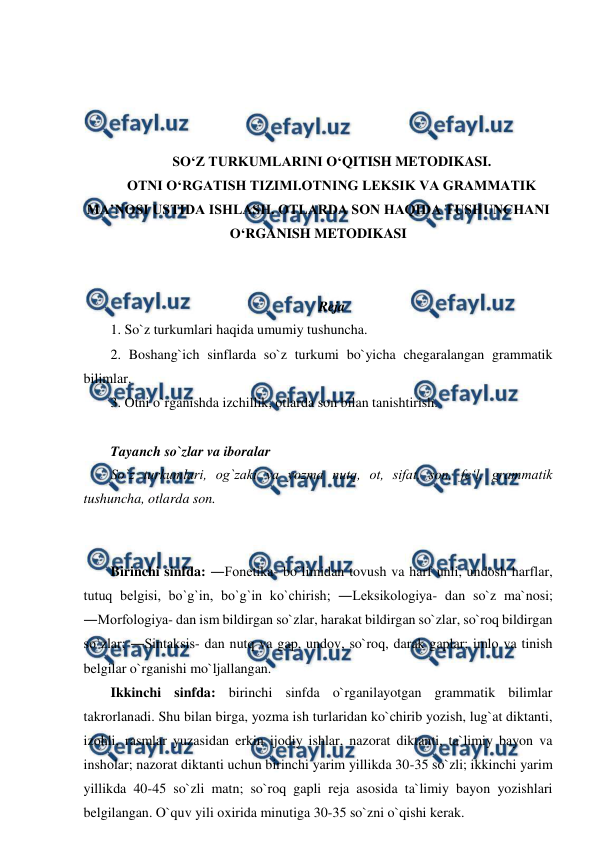  
 
 
 
 
 
SO‘Z TURKUMLARINI O‘QITISH METODIKASI. 
OTNI O‘RGATISH TIZIMI.OTNING LEKSIK VA GRAMMATIK 
MA’NOSI USTIDA ISHLASH. OTLARDA SON HAQIDA TUSHUNCHANI 
O‘RGANISH METODIKASI 
 
 
Reja 
1. So`z turkumlari haqida umumiy tushuncha.  
2. Boshang`ich sinflarda so`z turkumi bo`yicha chegaralangan grammatik 
bilimlar.  
3. Otni o`rganishda izchillik, otlarda son bilan tanishtirish. 
 
Tayanch so`zlar va iboralar  
So`z turkumlari, og`zaki va yozma nutq, ot, sifat, son, fe‘l, grammatik 
tushuncha, otlarda son. 
 
 
Birinchi sinfda: ―Fonetika- bo`limidan tovush va harf unli, undosh harflar, 
tutuq belgisi, bo`g`in, bo`g`in ko`chirish; ―Leksikologiya- dan so`z ma`nosi; 
―Morfologiya- dan ism bildirgan so`zlar, harakat bildirgan so`zlar, so`roq bildirgan 
so`zlar; ―Sintaksis- dan nutq va gap, undov, so`roq, darak gaplar; imlo va tinish 
belgilar o`rganishi mo`ljallangan.  
Ikkinchi sinfda: birinchi sinfda o`rganilayotgan grammatik bilimlar 
takrorlanadi. Shu bilan birga, yozma ish turlaridan ko`chirib yozish, lug`at diktanti, 
izohli, rasmlar yuzasidan erkin ijodiy ishlar, nazorat diktanti, ta`limiy bayon va 
insholar; nazorat diktanti uchun birinchi yarim yillikda 30-35 so`zli; ikkinchi yarim 
yillikda 40-45 so`zli matn; so`roq gapli reja asosida ta`limiy bayon yozishlari 
belgilangan. O`quv yili oxirida minutiga 30-35 so`zni o`qishi kerak.  
