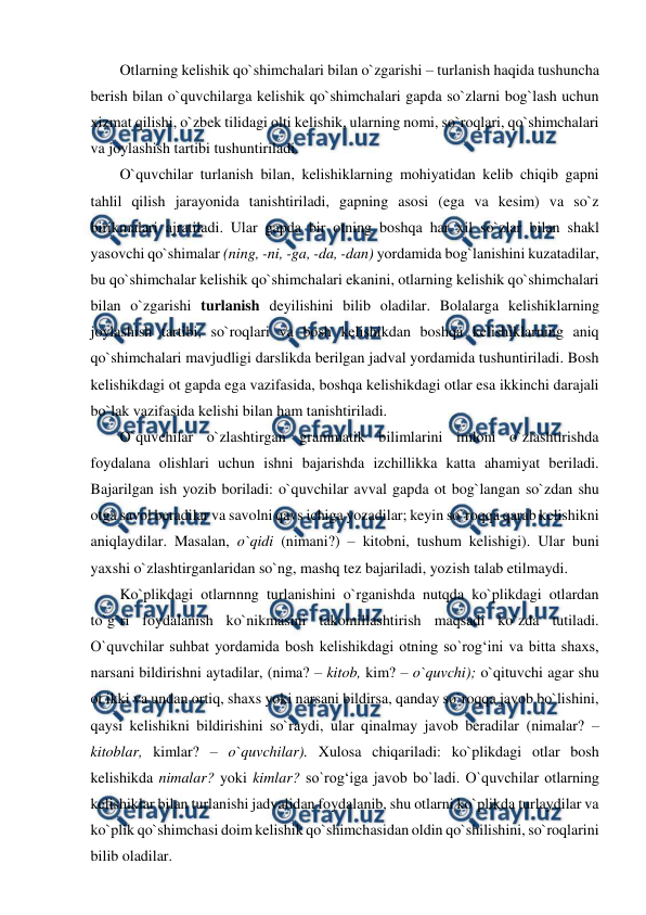  
 
Otlarning kelishik qo`shimchalari bilan o`zgarishi – turlanish haqida tushuncha 
berish bilan o`quvchilarga kelishik qo`shimchalari gapda so`zlarni bog`lash uchun 
xizmat qilishi, o`zbek tilidagi olti kelishik, ularning nomi, so`roqlari, qo`shimchalari 
va joylashish tartibi tushuntiriladi.  
O`quvchilar turlanish bilan, kelishiklarning mohiyatidan kelib chiqib gapni 
tahlil qilish jarayonida tanishtiriladi, gapning asosi (ega va kesim) va so`z 
birikmalari ajratiladi. Ular gapda bir otning boshqa har xil so`zlar bilan shakl 
yasovchi qo`shimalar (ning, -ni, -ga, -da, -dan) yordamida bog`lanishini kuzatadilar, 
bu qo`shimchalar kelishik qo`shimchalari ekanini, otlarning kelishik qo`shimchalari 
bilan o`zgarishi turlanish deyilishini bilib oladilar. Bolalarga kelishiklarning 
joylashish tartibi, so`roqlari va bosh kelishikdan boshqa kelishiklarning aniq 
qo`shimchalari mavjudligi darslikda berilgan jadval yordamida tushuntiriladi. Bosh 
kelishikdagi ot gapda ega vazifasida, boshqa kelishikdagi otlar esa ikkinchi darajali 
bo`lak vazifasida kelishi bilan ham tanishtiriladi.  
O`quvchilar o`zlashtirgan grammatik bilimlarini imloni o`zlashtirishda 
foydalana olishlari uchun ishni bajarishda izchillikka katta ahamiyat beriladi. 
Bajarilgan ish yozib boriladi: o`quvchilar avval gapda ot bog`langan so`zdan shu 
otga savol beradilar va savolni qavs ichiga yozadilar; keyin so`roqqa qarab kelishikni 
aniqlaydilar. Masalan, o`qidi (nimani?) – kitobni, tushum kelishigi). Ular buni 
yaxshi o`zlashtirganlaridan so`ng, mashq tez bajariladi, yozish talab etilmaydi.  
Ko`plikdagi otlarnnng turlanishini o`rganishda nutqda ko`plikdagi otlardan 
to`g`ri foydalanish ko`nikmasini takomillashtirish maqsadi ko`zda tutiladi. 
O`quvchilar suhbat yordamida bosh kelishikdagi otning so`rog‘ini va bitta shaxs, 
narsani bildirishni aytadilar, (nima? – kitob, kim? – o`quvchi); o`qituvchi agar shu 
ot ikki va undan ortiq, shaxs yoki narsani bildirsa, qanday so`roqqa javob bo`lishini, 
qaysi kelishikni bildirishini so`raydi, ular qinalmay javob beradilar (nimalar? – 
kitoblar, kimlar? – o`quvchilar). Xulosa chiqariladi: ko`plikdagi otlar bosh 
kelishikda nimalar? yoki kimlar? so`rog‘iga javob bo`ladi. O`quvchilar otlarning 
kelishiklar bilan turlanishi jadvalidan foydalanib, shu otlarni ko`plikda turlaydilar va 
ko`plik qo`shimchasi doim kelishik qo`shimchasidan oldin qo`shilishini, so`roqlarini 
bilib oladilar.  
