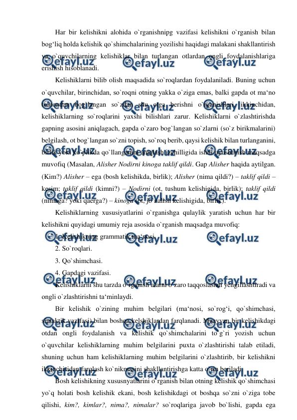  
 
Har bir kelishikni alohida o`rganishnipg vazifasi kelishikni o`rganish bilan 
bog‘liq holda kelishik qo`shimchalarining yozilishi haqidagi malakani shakllantirish 
va o`quvchilarning kelishiklar bilan turlangan otlardan ongli foydalanishlariga 
erishish hisoblanadi.  
Kelishiklarni bilib olish maqsadida so`roqlardan foydalaniladi. Buning uchun 
o`quvchilar, birinchidan, so`roqni otning yakka o`ziga emas, balki gapda ot ma‘no 
tomondan bog`langan so`zdan shu otga berishni o`rganishlari, ikkinchidan, 
kelishiklarning so`roqlarini yaxshi bilishlari zarur. Kelishiklarni o`zlashtirishda 
gapning asosini aniqlagach, gapda o`zaro bog`langan so`zlarni (so`z birikmalarini) 
belgilash, ot bog`langan so`zni topish, so`roq berib, qaysi kelishik bilan turlanganini, 
birlik yoki ko`plikda qo`llanganini aniqlash izchilligida ishni uyushtirish maqsadga 
muvofiq (Masalan, Alisher Nodirni kinoga taklif qildi. Gap Alisher haqida aytilgan. 
(Kim?) Alisher – ega (bosh kelishikda, birlik); Alisher (nima qildi?) – taklif qildi – 
kesim; taklif qildi (kimni?) – Nodirni (ot, tushum kelishigida, birlik); taklif qildi 
(nimaga? yoki qaerga?) – kinoga (ot, jo`nalish kelishigida, birlik).  
Kelishiklarning xususiyatlarini o`rganishga qulaylik yaratish uchun har bir 
kelishikni quyidagi umumiy reja asosida o`rganish maqsadga muvofiq:  
1. Kelishikning grammatik ma‘nosi.  
2. So`roqlari.  
3. Qo`shimchasi.  
4. Gapdagi vazifasi.  
Kelishiklarni shu tarzda o`rganish ularni o`zaro taqqoslashni yengillashtiradi va 
ongli o`zlashtirishni ta‘minlaydi.  
Bir kelishik o`zining muhim belgilari (ma‘nosi, so`rog‘i, qo`shimchasi, 
sintaktik vazifasi) bilan boshqa kelshiklardan farqlanadi. Muayyan bir kelishikdagi 
otdan ongli foydalanish va kelishik qo`shimchalarini to`g`ri yozish uchun 
o`quvchilar kelishiklarning muhim belgilarini puxta o`zlashtirishi talab etiladi, 
shuning uchun ham kelishiklarning muhim belgilarini o`zlashtirib, bir kelishikni 
ikkinchisidan farqlash ko`nikmasini shakllantirishga katta o`rin beriladi.  
Bosh kelishikning xususnyatlarini o`rganish bilan otning kelishik qo`shimchasi 
yo`q holati bosh kelishik ekani, bosh kelishikdagi ot boshqa so`zni o`ziga tobe 
qilishi, kim?, kimlar?, nima?, nimalar? so`roqlariga javob bo`lishi, gapda ega 
