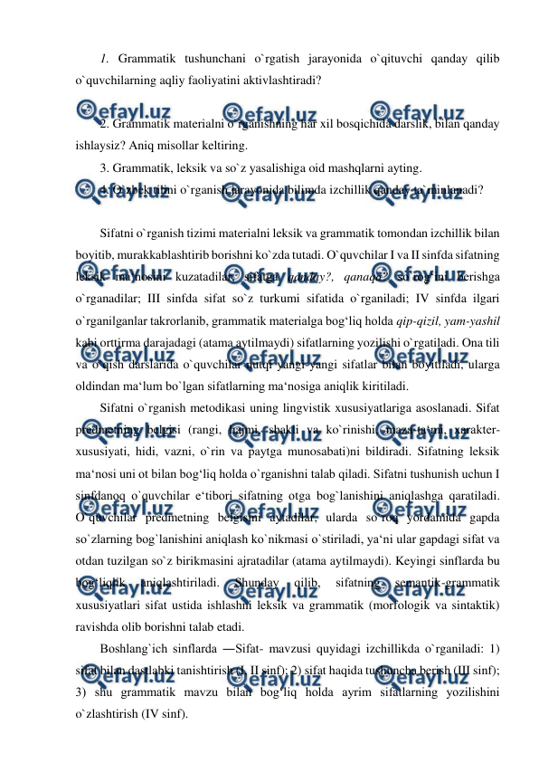  
 
1. Grammatik tushunchani o`rgatish jarayonida o`qituvchi qanday qilib 
o`quvchilarning aqliy faoliyatini aktivlashtiradi?  
 
2. Grammatik materialni o`rganishning har xil bosqichida darslik, bilan qanday 
ishlaysiz? Aniq misollar keltiring.  
3. Grammatik, leksik va so`z yasalishiga oid mashqlarni ayting.  
4. O`zbek tilini o`rganish jarayonida bilimda izchillik qanday ta`minlanadi? 
   
Sifatni o`rganish tizimi materialni leksik va grammatik tomondan izchillik bilan 
boyitib, murakkablashtirib borishni ko`zda tutadi. O`quvchilar I va II sinfda sifatning 
leksik ma‘nosini kuzatadilar, sifatga qanday?, qanaqa? so`rog‘ini berishga 
o`rganadilar; III sinfda sifat so`z turkumi sifatida o`rganiladi; IV sinfda ilgari 
o`rganilganlar takrorlanib, grammatik materialga bog‘liq holda qip-qizil, yam-yashil 
kabi orttirma darajadagi (atama aytilmaydi) sifatlarning yozilishi o`rgatiladi. Ona tili 
va o`qish darslarida o`quvchilar nutqi yangi-yangi sifatlar bilan boyitiladi, ularga 
oldindan ma‘lum bo`lgan sifatlarning ma‘nosiga aniqlik kiritiladi.  
Sifatni o`rganish metodikasi uning lingvistik xususiyatlariga asoslanadi. Sifat 
predmetning belgisi (rangi, hajmi, shakli va ko`rinishi, maza-ta‘mi, xarakter-
xususiyati, hidi, vazni, o`rin va paytga munosabati)ni bildiradi. Sifatning leksik 
ma‘nosi uni ot bilan bog‘liq holda o`rganishni talab qiladi. Sifatni tushunish uchun I 
sinfdanoq o`quvchilar e‘tibori sifatning otga bog`lanishini aniqlashga qaratiladi. 
O`quvchilar predmetning belgisini aytadilar, ularda so`roq yordamida gapda 
so`zlarning bog`lanishini aniqlash ko`nikmasi o`stiriladi, ya‘ni ular gapdagi sifat va 
otdan tuzilgan so`z birikmasini ajratadilar (atama aytilmaydi). Keyingi sinflarda bu 
bog‘liqlik 
aniqlashtiriladi. 
Shunday 
qilib, 
sifatning 
semantik-grammatik 
xususiyatlari sifat ustida ishlashni leksik va grammatik (morfologik va sintaktik) 
ravishda olib borishni talab etadi.  
Boshlang`ich sinflarda ―Sifat- mavzusi quyidagi izchillikda o`rganiladi: 1) 
sifat bilan dastlabki tanishtirish (I, II sinf); 2) sifat haqida tushuncha berish (III sinf); 
3) shu grammatik mavzu bilan bog‘liq holda ayrim sifatlarning yozilishini 
o`zlashtirish (IV sinf).  
