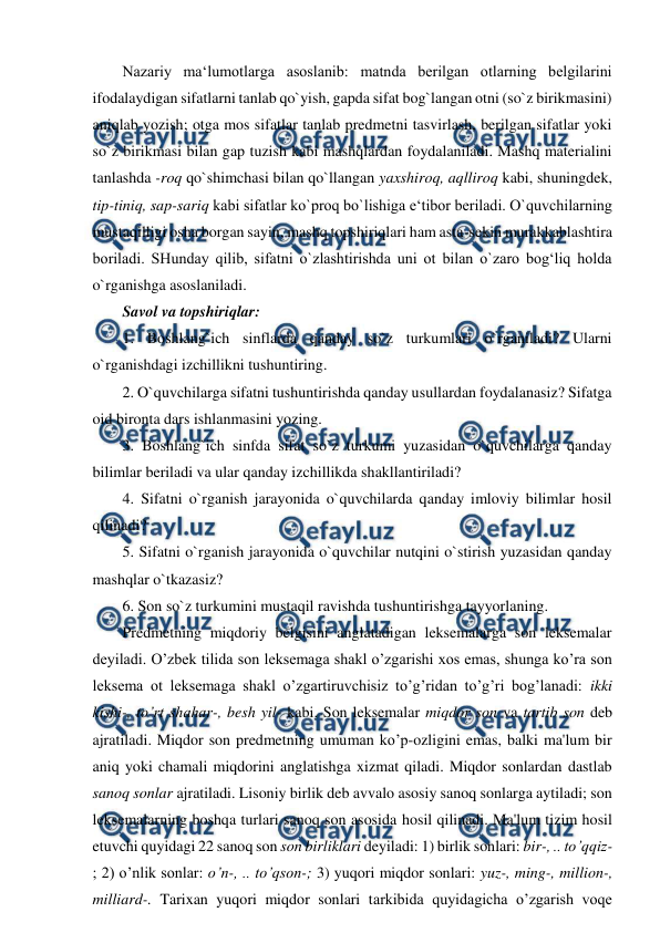  
 
Nazariy ma‘lumotlarga asoslanib: matnda berilgan otlarning belgilarini 
ifodalaydigan sifatlarni tanlab qo`yish, gapda sifat bog`langan otni (so`z birikmasini) 
aniqlab yozish; otga mos sifatlar tanlab predmetni tasvirlash, berilgan sifatlar yoki 
so`z birikmasi bilan gap tuzish kabi mashqlardan foydalaniladi. Mashq materialini 
tanlashda -roq qo`shimchasi bilan qo`llangan yaxshiroq, aqlliroq kabi, shuningdek, 
tip-tiniq, sap-sariq kabi sifatlar ko`proq bo`lishiga e‘tibor beriladi. O`quvchilarning 
mustaqilligi osha borgan sayin, mashq topshiriqlari ham asta-sekin murakkablashtira 
boriladi. SHunday qilib, sifatni o`zlashtirishda uni ot bilan o`zaro bog‘liq holda 
o`rganishga asoslaniladi.  
Savol va topshiriqlar:  
1. Boshlang`ich sinflarda qanday so`z turkumlari o`rganiladi? Ularni 
o`rganishdagi izchillikni tushuntiring.  
2. O`quvchilarga sifatni tushuntirishda qanday usullardan foydalanasiz? Sifatga 
oid bironta dars ishlanmasini yozing.  
3. Boshlang`ich sinfda sifat so`z turkumi yuzasidan o`quvchilarga qanday 
bilimlar beriladi va ular qanday izchillikda shakllantiriladi?  
4. Sifatni o`rganish jarayonida o`quvchilarda qanday imloviy bilimlar hosil 
qilinadi?  
5. Sifatni o`rganish jarayonida o`quvchilar nutqini o`stirish yuzasidan qanday 
mashqlar o`tkazasiz?  
6. Son so`z turkumini mustaqil ravishda tushuntirishga tayyorlaning.  
Predmetning miqdoriy belgisini anglatadigan leksemalarga son leksemalar 
deyiladi. O’zbek tilida son leksemaga shakl o’zgarishi xos emas, shunga ko’ra son 
leksema ot leksemaga shakl o’zgartiruvchisiz to’g’ridan to’g’ri bog’lanadi: ikki 
kishi-, to’rt shahar-, besh yil- kabi. Son leksemalar miqdor son va tartib son deb 
ajratiladi. Miqdor son predmetning umuman ko’p-ozligini emas, balki ma'lum bir 
aniq yoki chamali miqdorini anglatishga xizmat qiladi. Miqdor sonlardan dastlab 
sanoq sonlar ajratiladi. Lisoniy birlik deb avvalo asosiy sanoq sonlarga aytiladi; son 
leksemalarning boshqa turlari sanoq son asosida hosil qilinadi. Ma'lum tizim hosil 
etuvchi quyidagi 22 sanoq son son birliklari deyiladi: 1) birlik sonlari: bir-, .. to’qqiz-
; 2) o’nlik sonlar: o’n-, .. to’qson-; 3) yuqori miqdor sonlari: yuz-, ming-, million-, 
milliard-. Tarixan yuqori miqdor sonlari tarkibida quyidagicha o’zgarish voqe 
