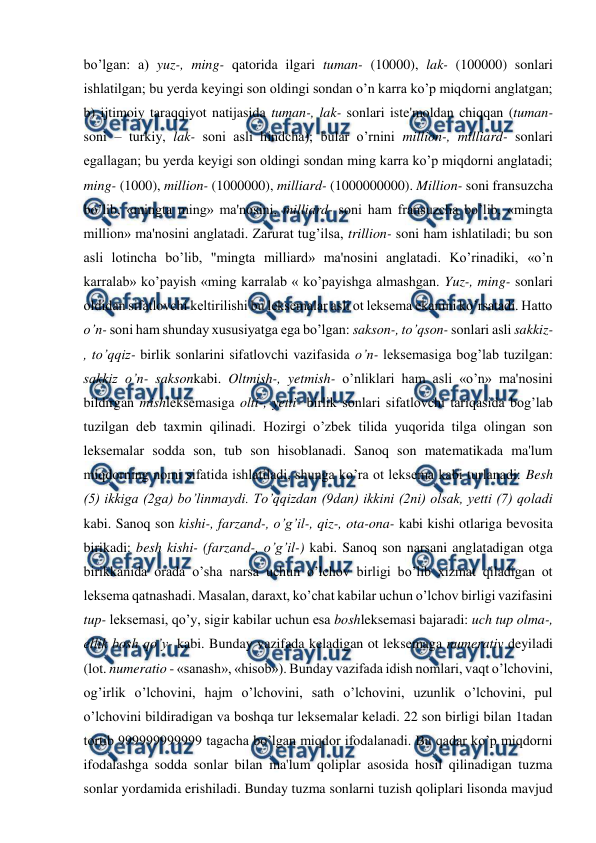  
 
bo’lgan: a) yuz-, ming- qatorida ilgari tuman- (10000), lak- (100000) sonlari 
ishlatilgan; bu yerda keyingi son oldingi sondan o’n karra ko’p miqdorni anglatgan; 
b) ijtimoiy taraqqiyot natijasida tuman-, lak- sonlari iste'moldan chiqqan (tuman- 
soni – turkiy, lak- soni asli hindcha); bular o’rnini million-, milliard- sonlari 
egallagan; bu yerda keyigi son oldingi sondan ming karra ko’p miqdorni anglatadi; 
ming- (1000), million- (1000000), milliard- (1000000000). Million- soni fransuzcha 
bo’lib, «mingta ming» ma'nosini, milliard- soni ham fransuzcha bo’lib, «mingta 
million» ma'nosini anglatadi. Zarurat tug’ilsa, trillion- soni ham ishlatiladi; bu son 
asli lotincha bo’lib, "mingta milliard» ma'nosini anglatadi. Ko’rinadiki, «o’n 
karralab» ko’payish «ming karralab « ko’payishga almashgan. Yuz-, ming- sonlari 
oldidan sifatlovchi keltirilishi bu leksemalar asli ot leksema ekanini ko’rsatadi. Hatto 
o’n- soni ham shunday xususiyatga ega bo’lgan: sakson-, to’qson- sonlari asli sakkiz-
, to’qqiz- birlik sonlarini sifatlovchi vazifasida o’n- leksemasiga bog’lab tuzilgan: 
sakkiz o’n- saksonkabi. Oltmish-, yetmish- o’nliklari ham asli «o’n» ma'nosini 
bildirgan mishleksemasiga olti-, yetti- birlik sonlari sifatlovchi tariqasida bog’lab 
tuzilgan deb taxmin qilinadi. Hozirgi o’zbek tilida yuqorida tilga olingan son 
leksemalar sodda son, tub son hisoblanadi. Sanoq son matematikada ma'lum 
miqdorning nomi sifatida ishlatiladi, shunga ko’ra ot leksema kabi turlanadi: Besh 
(5) ikkiga (2ga) bo’linmaydi. To’qqizdan (9dan) ikkini (2ni) olsak, yetti (7) qoladi 
kabi. Sanoq son kishi-, farzand-, o’g’il-, qiz-, ota-ona- kabi kishi otlariga bevosita 
birikadi: besh kishi- (farzand-, o’g’il-) kabi. Sanoq son narsani anglatadigan otga 
birikkanida orada o’sha narsa uchun o’lchov birligi bo’lib xizmat qiladigan ot 
leksema qatnashadi. Masalan, daraxt, ko’chat kabilar uchun o’lchov birligi vazifasini 
tup- leksemasi, qo’y, sigir kabilar uchun esa boshleksemasi bajaradi: uch tup olma-, 
ellik bosh qo’y- kabi. Bunday vazifada keladigan ot leksemaga numerativ deyiladi 
(lot. numeratio - «sanash», «hisob»). Bunday vazifada idish nomlari, vaqt o’lchovini, 
og’irlik o’lchovini, hajm o’lchovini, sath o’lchovini, uzunlik o’lchovini, pul 
o’lchovini bildiradigan va boshqa tur leksemalar keladi. 22 son birligi bilan 1tadan 
tortib 999999999999 tagacha bo’lgan miqdor ifodalanadi. Bu qadar ko’p miqdorni 
ifodalashga sodda sonlar bilan ma'lum qoliplar asosida hosil qilinadigan tuzma 
sonlar yordamida erishiladi. Bunday tuzma sonlarni tuzish qoliplari lisonda mavjud 
