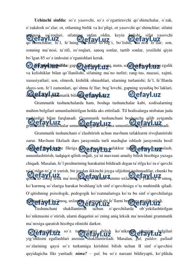  
 
Uchinchi sinfda: so`z yasovchi, so`z o`zgartiruvchi qo`shimchalar, o`zak, 
o`zakdosh so`zlar; ot, otlarning birlik va ko`pligi, ot yasovchi qo`shimchlar; sifatni 
ma`nosi, so`roqlari, sifatning otdan oldin, keyin kelishi, sifat yasovchi 
qo`shimchalar; fe`l, fe`lning ma`nosi, so`rog`i, bo`lishli, ma`noli fe`llar; son, 
sonning ma`nosi, ta`rifi, so`roqlari, sanoq sonlar, tartib sonlar, yozilishi qiyin 
bo`lgan 85 so`z imlosini o`rganishlari kerak.  
To`rtinchi sinifda: gap so`z birikmasi, nutq, matn, so`z tarkibi, otlarning egalik 
va kelishiklar bilan qo`llanilishi, sifatning ma`no turliri; rang-tus, mazasi, xajmi, 
xususiyatlari; son, olmosh, kishilik olmashlari, ularning turlanishi; fe`l, fe`lllarda 
shaxs-son, fe`l zamonlari, qo`shma fe`llar; bog`lovchi, gapning uyushiq bo`laklari, 
undalma kabi grammatik bilimlar o`rganiladi.  
Grammatik tushunchalarda ham, boshqa tushunchalar kabi, xodisalarning 
muhim belgilari umumlashtirilgan holda aks ettiriladi. Til hodisalarga nisbatan juda 
muhimligi bilan farqlanadi. Grammatik tushunchani boshqacha qilib aytganda 
grammatik tushunchalar umumlashtigarlarini yana umumlashtirilgani hisoblanadi.  
Grammatik tushunchani o`zlashtirish uchun mavhum tafakkurni rivojlantirishi 
zarur. Mavhum fikrlash dars jarayonida turli mashqlar ishlash jarayonida hosil 
qilinadi. Psixologlar fikriga ko`ra mavhum tafakkur tahlil, sintez, taqqoslash, 
umumlashtirish, tadqiqot qilish orqali, ya`ni mavzuni amaliy bilish hisobiga yuzaga 
chiqadi. Masalan, fe`l predmetning harakatini bildiradi degan ta`rifga ko`ra o`quvchi 
to`g`ridan-to`g`ri yurish, bir joydan ikkinchi joyga siljishini tushunadilar, chunki bu 
qoida so`zning lesik ma`nosiga to`g`ri keladi. Ammo uxlamoq, o`ylamoq, o`smoq, 
ko`karmoq so`zlariga harakat boshlang`ich sinf o`quvchisiga o`ta muhimlik qiladi. 
O`qitishning psixologik, pedogogik ko`rsatmalarisga ko`ra bu sinf o`quvchilariga 
yotmoq, kasal bo`lmoq, uxlamoq, o`smoq kabi fe`llarni berishga ertalik qiladi.  
Tushunchani 
shakllantirish 
uchun 
o`quvchilarda 
ob`yektlashtirilgan 
ko`nikmasini o`stirish, ularni diqqatini so`zning aniq leksik ma`nosidani grammatik 
ma`nosiga qaratish hisobga olinishi darkor.  
O`quvchilarda so`z turkumlarini bilish ko`nikmasi ularning belgilari 
yig‘indisini egallashlari asosida shakllantiriladi. Masalan, gul, guldor, gulladi 
so`zlarining qaysi so`z turkumiga kirishini bilish uchun II sinf o`quvchisi 
quyidagicha fikr yuritadi: nima? – gul, bu so`z narsani bildiryapti, ko`plikda 
