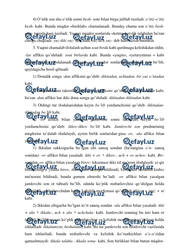  
 
4) O’nlik son shu o’nlik sonni besh- soni bilan birga juftlab tuziladi: o’ttiz-o’ttiz 
besh- kabi. Bunda miqdor «beshlab» chamalanadi. Bunday chama son o’ttiz besh-
qirq- tarzida ham tuziladi. Yuqori miqdor sonlarida «ketma-ket»lik talabidan ba'zan 
chetga chiqiladi: yuz-ikki yuz- deb ham, yuz-uch yuz- deb ham tuzish mumkin.  
3. Vaqtni chamalab ifolalash uchun soat birda kabi qurilmaga kelishikdan oldin, 
-lar affiksi qo’shiladi: soat birlarda kabi. Bunda «yaqin», «yetaryetmas « kabi 
chama ma'nosi ifodalanadi. Taqsim son miqdor sonlarining alohida turi bo’lib, 
quyidagicha hosil qilinadi:  
1) Donalik songa -dan affiksini qo’shib: ikkitadan, uchtadan, bir yuz o’ntadan 
kabi.  
2) Donalik sonni takrorlab, keyin -dan affiksini qo’shib: ikkita-ikkitadan kabi; 
ba'zan -dan affiksi har ikki dona songa qo’shiladi: ikkitadan-ikkitadan kabi.  
3) Oldingi tur ifodalanishdan keyin bo’lib yordamchisini qo’shib: ikkitadan-
ikkitadan bo’lib kabi.  
4) -ov affiksi bilan yasalgan jamlovchi sonni takrorlab, keyin bo’lib 
yordamchisini qo’shib: ikkov-ikkov bo’lib kabi. Jamlovchi son predmetning 
miqdorini to’dalab ifodalaydi, ayrim birlik sonlaridan-gina -ov, -ala affiksi bilan 
yasaladi:  
1) Ikkidan sakkizgacha bo’lgan olti sanoq sondan (ba'zangina o’n- sanoq 
sonidan) -ov affiksi bilan yasaladi: ikki + ov > ikkov-, uch + ov uchov- kabi. Bir- 
sonidan -ov affiksi bilan yasalgan birov- leksemasi ikki xil ma'noni ifodalaydi: a) qiz 
bolalarning o’yinida birov, ikkov kabi sanoqni bildiradi; b)»kimdir notanish kishi» 
ma'nosini bildiradi, bunda gumon olmoshi bo’ladi. -ov affiksi bilan yasalgan 
jamlovchi son ot tabiatli bo’lib, odatda ko’plik nisbatlovchisi qo’shilgan holda 
ishlatiladi, nisbatlovchidan keyin kelishik morfemasi qo’shiladi: ikkov + imiz + ni 
kabi.  
2) Ikkidan oltigacha bo’lgan to’rt sanoq sondan -ala affiksi bilan yasaladi: ikki 
+ ala > ikkala-, uch + ala > uchchala- kabi. Jamlovchi sonning bu turi ham ot 
tabiatli bo’lib, asosan ko’plik nisbatlovchisi va kelishik morfemasi qo’shilgan holda 
ishlatiladi: ikkalamizni, beshalamiz kabi. Bu tur jamlovchi son sifatlovchi vazifasida 
ham ishlatiladi, bunda nisbatlovchi va kelishik ko’rsatkichlari o’z-o’zidan 
qatnashmaydi: ikkala talaba-, ikkala xona- kabi. Son birliklari bilan butun miqdor-
