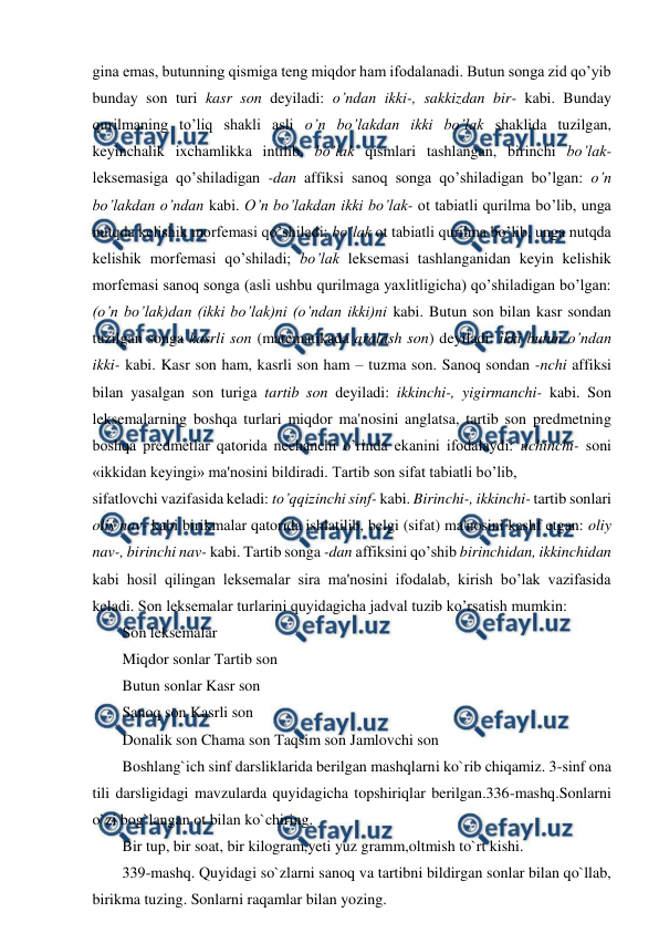  
 
gina emas, butunning qismiga teng miqdor ham ifodalanadi. Butun songa zid qo’yib 
bunday son turi kasr son deyiladi: o’ndan ikki-, sakkizdan bir- kabi. Bunday 
qurilmaning to’liq shakli asli o’n bo’lakdan ikki bo’lak shaklida tuzilgan, 
keyinchalik ixchamlikka intilib, bo’lak qismlari tashlangan, birinchi bo’lak- 
leksemasiga qo’shiladigan -dan affiksi sanoq songa qo’shiladigan bo’lgan: o’n 
bo’lakdan o’ndan kabi. O’n bo’lakdan ikki bo’lak- ot tabiatli qurilma bo’lib, unga 
nutqda kelishik morfemasi qo’shiladi; bo’lak ot tabiatli qurilma bo’lib, unga nutqda 
kelishik morfemasi qo’shiladi; bo’lak leksemasi tashlanganidan keyin kelishik 
morfemasi sanoq songa (asli ushbu qurilmaga yaxlitligicha) qo’shiladigan bo’lgan: 
(o’n bo’lak)dan (ikki bo’lak)ni (o’ndan ikki)ni kabi. Butun son bilan kasr sondan 
tuzilgan songa kasrli son (matematikada aralash son) deyiladi: ikki butun o’ndan 
ikki- kabi. Kasr son ham, kasrli son ham – tuzma son. Sanoq sondan -nchi affiksi 
bilan yasalgan son turiga tartib son deyiladi: ikkinchi-, yigirmanchi- kabi. Son 
leksemalarning boshqa turlari miqdor ma'nosini anglatsa, tartib son predmetning 
boshqa predmetlar qatorida nechanchi o’rinda ekanini ifodalaydi: uchinchi- soni 
«ikkidan keyingi» ma'nosini bildiradi. Tartib son sifat tabiatli bo’lib,  
sifatlovchi vazifasida keladi: to’qqizinchi sinf- kabi. Birinchi-, ikkinchi- tartib sonlari 
oliy nav- kabi birikmalar qatorida ishlatilib, belgi (sifat) ma'nosini kashf etgan: oliy 
nav-, birinchi nav- kabi. Tartib songa -dan affiksini qo’shib birinchidan, ikkinchidan 
kabi hosil qilingan leksemalar sira ma'nosini ifodalab, kirish bo’lak vazifasida 
keladi. Son leksemalar turlarini quyidagicha jadval tuzib ko’rsatish mumkin:  
Son leksemalar  
Miqdor sonlar Tartib son  
Butun sonlar Kasr son  
Sanoq son Kasrli son  
Donalik son Chama son Taqsim son Jamlovchi son  
Boshlang`ich sinf darsliklarida berilgan mashqlarni ko`rib chiqamiz. 3-sinf ona 
tili darsligidagi mavzularda quyidagicha topshiriqlar berilgan.336-mashq.Sonlarni 
o`zi bog`langan ot bilan ko`chiring.  
Bir tup, bir soat, bir kilogram,yeti yuz gramm,oltmish to`rt kishi.  
339-mashq. Quyidagi so`zlarni sanoq va tartibni bildirgan sonlar bilan qo`llab, 
birikma tuzing. Sonlarni raqamlar bilan yozing.  
