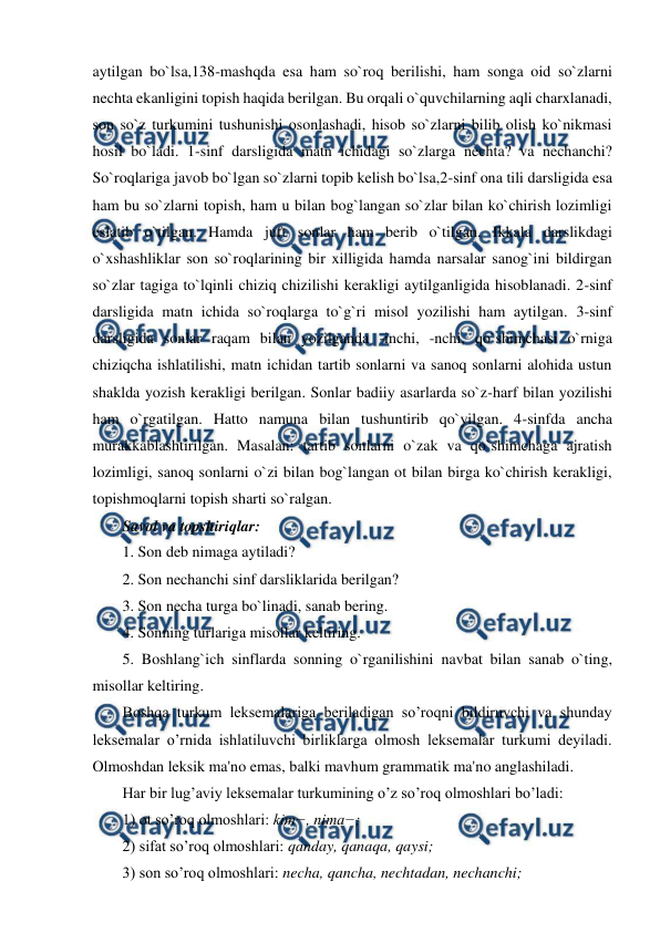  
 
aytilgan bo`lsa,138-mashqda esa ham so`roq berilishi, ham songa oid so`zlarni 
nechta ekanligini topish haqida berilgan. Bu orqali o`quvchilarning aqli charxlanadi, 
son so`z turkumini tushunishi osonlashadi, hisob so`zlarni bilib olish ko`nikmasi 
hosil bo`ladi. 1-sinf darsligida matn ichidagi so`zlarga nechta? va nechanchi? 
So`roqlariga javob bo`lgan so`zlarni topib kelish bo`lsa,2-sinf ona tili darsligida esa 
ham bu so`zlarni topish, ham u bilan bog`langan so`zlar bilan ko`chirish lozimligi 
eslatib o`tilgan. Hamda juft sonlar ham berib o`tilgan. Ikkala darslikdagi 
o`xshashliklar son so`roqlarining bir xilligida hamda narsalar sanog`ini bildirgan 
so`zlar tagiga to`lqinli chiziq chizilishi kerakligi aytilganligida hisoblanadi. 2-sinf 
darsligida matn ichida so`roqlarga to`g`ri misol yozilishi ham aytilgan. 3-sinf 
darsligida sonlar raqam bilan yozilganda -inchi, -nchi, qo`shimchasi o`rniga 
chiziqcha ishlatilishi, matn ichidan tartib sonlarni va sanoq sonlarni alohida ustun 
shaklda yozish kerakligi berilgan. Sonlar badiiy asarlarda so`z-harf bilan yozilishi 
ham o`rgatilgan. Hatto namuna bilan tushuntirib qo`yilgan. 4-sinfda ancha 
murakkablashtirilgan. Masalan: tartib sonlarni o`zak va qo`shimchaga ajratish 
lozimligi, sanoq sonlarni o`zi bilan bog`langan ot bilan birga ko`chirish kerakligi, 
topishmoqlarni topish sharti so`ralgan.  
Savol va topshiriqlar:  
1. Son deb nimaga aytiladi?  
2. Son nechanchi sinf darsliklarida berilgan?  
3. Son necha turga bo`linadi, sanab bering.  
4. Sonning turlariga misollar keltiring.  
5. Boshlang`ich sinflarda sonning o`rganilishini navbat bilan sanab o`ting, 
misollar keltiring.  
Boshqa turkum leksemalariga beriladigan so’roqni bildiruvchi va shunday 
leksemalar o’rnida ishlatiluvchi birliklarga olmosh leksemalar turkumi deyiladi. 
Olmoshdan leksik ma'no emas, balki mavhum grammatik ma'no anglashiladi.  
Har bir lug’aviy leksemalar turkumining o’z so’roq olmoshlari bo’ladi:  
1) ot so’roq olmoshlari: kim−, nima−;  
2) sifat so’roq olmoshlari: qanday, qanaqa, qaysi;  
3) son so’roq olmoshlari: necha, qancha, nechtadan, nechanchi;  
