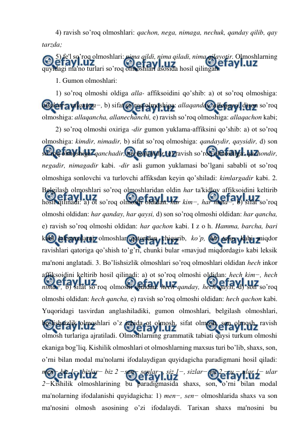  
 
4) ravish so’roq olmoshlari: qachon, nega, nimaga, nechuk, qanday qilib, qay 
tarzda;  
5) fe'l so’roq olmoshlari: nima qildi, nima qiladi, nima qilayotir. Olmoshlarning 
quyidagi ma'no turlari so’roq olmoshlari asosida hosil qilingan:  
1. Gumon olmoshlari:  
1) so’roq olmoshi oldiga alla- affiksoidini qo’shib: a) ot so’roq olmoshiga: 
allakim−, allanima−, b) sifat so’roq olmoshiga: allaqanday, allaqaysi, d)son so’roq 
olmoshiga: allaqancha, allanechanchi, e) ravish so’roq olmoshiga: allaqachon kabi;  
2) so’roq olmoshi oxiriga -dir gumon yuklama-affiksini qo’shib: a) ot so’roq 
olmoshiga: kimdir, nimadir, b) sifat so’roq olmoshiga: qandaydir, qaysidir, d) son 
so’roq olmoshiga: qanchadir, nechanchidir; e) ravish so’roq olmoshiga: qachondir, 
negadir, nimagadir kabi. -dir asli gumon yuklamasi bo’lgani sababli ot so’roq 
olmoshiga sonlovchi va turlovchi affiksdan keyin qo’shiladi: kimlargadir kabi. 2. 
Belgilash olmoshlari so’roq olmoshlaridan oldin har ta'kidlov affiksoidini keltirib 
hosil qilinadi: a) ot so’roq olmoshi oldidan: har kim−, har nima−, b) sifat so’roq 
olmoshi oldidan: har qanday, har qaysi, d) son so’roq olmoshi oldidan: har qancha, 
e) ravish so’roq olmoshi oldidan: har qachon kabi. I z o h. Hamma, barcha, bari 
kabi leksemalarni olmoshlar qatoridan chiqarib, ko’p, bir talay kabi miqdor 
ravishlari qatoriga qo’shish to’g’ri, chunki bular «mavjud miqdordagi» kabi leksik 
ma'noni anglatadi. 3. Bo’lishsizlik olmoshlari so’roq olmoshlari oldidan hech inkor 
affiksoidini keltirib hosil qilinadi: a) ot so’roq olmoshi oldidan: hech kim−, hech 
nima−, b) sifat so’roq olmoshi oldidan: hech qanday, hech qaysi, d) son so’roq 
olmoshi oldidan: hech qancha, e) ravish so’roq olmoshi oldidan: hech qachon kabi. 
Yuqoridagi tasvirdan anglashiladiki, gumon olmoshlari, belgilash olmoshlari, 
bo’lishsizlik olmoshlari o’z ichida ot olmosh, sifat olmosh, son olmosh, ravish 
olmosh turlariga ajratiladi. Olmoshlarning grammatik tabiati qaysi turkum olmoshi 
ekaniga bog’liq. Kishilik olmoshlari ot olmoshlarning maxsus turi bo’lib, shaxs, son, 
o’rni bilan modal ma'nolarni ifodalaydigan quyidagicha paradigmani hosil qiladi: 
men− biz 1−, bizlar− biz 2 −sen− senlar−, siz 1−, sizlar− siz 2 − u − ular 1− ular 
2−Kishilik olmoshlarining bu paradigmasida shaxs, son, o’rni bilan modal 
ma'nolarning ifodalanishi quyidagicha: 1) men−, sen− olmoshlarida shaxs va son 
ma'nosini olmosh asosining o’zi ifodalaydi. Tarixan shaxs ma'nosini bu 
