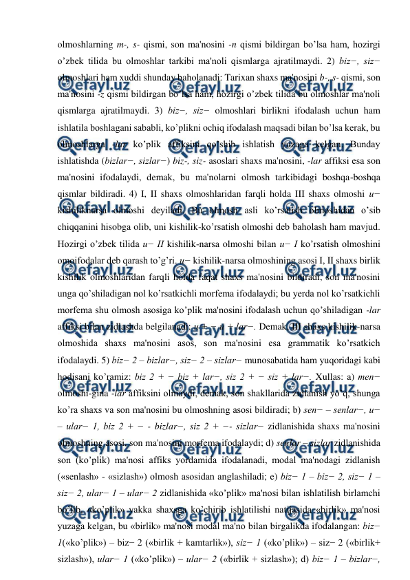  
 
olmoshlarning m-, s- qismi, son ma'nosini -n qismi bildirgan bo’lsa ham, hozirgi 
o’zbek tilida bu olmoshlar tarkibi ma'noli qismlarga ajratilmaydi. 2) biz−, siz− 
olmoshlari ham xuddi shunday baholanadi: Tarixan shaxs ma'nosini b-, s- qismi, son 
ma'nosini -z qismi bildirgan bo’lsa ham, hozirgi o’zbek tilida bu olmoshlar ma'noli 
qismlarga ajratilmaydi. 3) biz−, siz− olmoshlari birlikni ifodalash uchun ham 
ishlatila boshlagani sababli, ko’plikni ochiq ifodalash maqsadi bilan bo’lsa kerak, bu 
olmoshlarga -lar ko’plik affiksini qo’shib ishlatish yuzaga kelgan. Bunday 
ishlatishda (bizlar−, sizlar−) biz-, siz- asoslari shaxs ma'nosini, -lar affiksi esa son 
ma'nosini ifodalaydi, demak, bu ma'nolarni olmosh tarkibidagi boshqa-boshqa 
qismlar bildiradi. 4) I, II shaxs olmoshlaridan farqli holda III shaxs olmoshi u− 
kishiliknarsa olmoshi deyiladi. Bu olmosh asli ko’rsatish olmoshidan o’sib 
chiqqanini hisobga olib, uni kishilik-ko’rsatish olmoshi deb baholash ham mavjud. 
Hozirgi o’zbek tilida u− II kishilik-narsa olmoshi bilan u− I ko’rsatish olmoshini 
omoifodalar deb qarash to’g’ri. u− kishilik-narsa olmoshining asosi I, II shaxs birlik 
kishilik olmoshlaridan farqli holda faqat shaxs ma'nosini bildiradi, son ma'nosini 
unga qo’shiladigan nol ko’rsatkichli morfema ifodalaydi; bu yerda nol ko’rsatkichli 
morfema shu olmosh asosiga ko’plik ma'nosini ifodalash uchun qo’shiladigan -lar 
affiksi bilan zidlashda belgilanadi: u + − u + lar−. Demak, III shaxs kishilik-narsa 
olmoshida shaxs ma'nosini asos, son ma'nosini esa grammatik ko’rsatkich 
ifodalaydi. 5) biz− 2 – bizlar−, siz− 2 – sizlar− munosabatida ham yuqoridagi kabi 
hodisani ko’ramiz: biz 2 + − biz + lar−, siz 2 + − siz + lar−. Xullas: a) men− 
olmoshi-gina -lar affiksini olmaydi, demak, son shakllarida zidlanish yo’q, shunga 
ko’ra shaxs va son ma'nosini bu olmoshning asosi bildiradi; b) sen− – senlar−, u− 
– ular− 1, biz 2 + − - bizlar−, siz 2 + −- sizlar− zidlanishida shaxs ma'nosini 
olmoshning asosi, son ma'nosini morfema ifodalaydi; d) senlar – sizlar zidlanishida 
son (ko’plik) ma'nosi affiks yordamida ifodalanadi, modal ma'nodagi zidlanish 
(«senlash» - «sizlash») olmosh asosidan anglashiladi; e) biz− 1 – biz− 2, siz− 1 – 
siz− 2, ular− 1 – ular− 2 zidlanishida «ko’plik» ma'nosi bilan ishlatilish birlamchi 
bo’lib, «ko’plik» yakka shaxsga ko’chirib ishlatilishi natijasida «birlik» ma'nosi 
yuzaga kelgan, bu «birlik» ma'nosi modal ma'no bilan birgalikda ifodalangan: biz− 
1(«ko’plik») – biz− 2 («birlik + kamtarlik»), siz− 1 («ko’plik») – siz− 2 («birlik+ 
sizlash»), ular− 1 («ko’plik») – ular− 2 («birlik + sizlash»); d) biz− 1 – bizlar−, 
