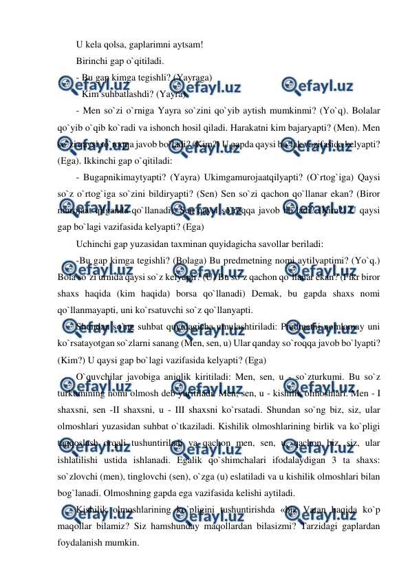  
 
U kela qolsa, gaplarimni aytsam!  
Birinchi gap o`qitiladi.  
- Bu gap kimga tegishli? (Yayraga)  
- Kim suhbatlashdi? (Yayra)  
- Men so`zi o`rniga Yayra so`zini qo`yib aytish mumkinmi? (Yo`q). Bolalar 
qo`yib o`qib ko`radi va ishonch hosil qiladi. Harakatni kim bajaryapti? (Men). Men 
so`zi qaysi so`roqqa javob bo`ladi? (Kim?) U gapda qaysi bo`lak vazifasida kelyapti? 
(Ega). Ikkinchi gap o`qitiladi:  
- Bugapnikimaytyapti? (Yayra) Ukimgamurojaatqilyapti? (O`rtog`iga) Qaysi 
so`z o`rtog`iga so`zini bildiryapti? (Sen) Sen so`zi qachon qo`llanar ekan? (Biror 
murojaat qilganda qo`llanadi). Sen qaysi so`roqqa javob bo`ladi? (Kim?) U qaysi 
gap bo`lagi vazifasida kelyapti? (Ega)  
Uchinchi gap yuzasidan taxminan quyidagicha savollar beriladi:  
-Bu gap kimga tegishli? (Bolaga) Bu predmetning nomi aytilyaptimi? (Yo`q.) 
Bola so`zi urnida qaysi so`z kelyapti? (U) Bu so`z qachon qo`llanar ekan? (Fikr biror 
shaxs haqida (kim haqida) borsa qo`llanadi) Demak, bu gapda shaxs nomi 
qo`llanmayapti, uni ko`rsatuvchi so`z qo`llanyapti.  
Shundan so`ng suhbat quyidagicha umulashtiriladi: Predmetni nomlamay uni 
ko`rsatayotgan so`zlarni sanang (Men, sen, u) Ular qanday so`roqqa javob bo`lyapti? 
(Kim?) U qaysi gap bo`lagi vazifasida kelyapti? (Ega)  
O`quvchilar javobiga aniqlik kiritiladi: Men, sen, u - so`zturkumi. Bu so`z 
turkumining nomi olmosh deb yuritiladi. Men, sen, u - kishilik olmoshlari. Men - I 
shaxsni, sen -II shaxsni, u - III shaxsni ko`rsatadi. Shundan so`ng biz, siz, ular 
olmoshlari yuzasidan suhbat o`tkaziladi. Kishilik olmoshlarining birlik va ko`pligi 
taqqoslash orqali tushuntiriladi va qachon men, sen, u, qachon biz, siz, ular 
ishlatilishi ustida ishlanadi. Egalik qo`shimchalari ifodalaydigan 3 ta shaxs: 
so`zlovchi (men), tinglovchi (sen), o`zga (u) eslatiladi va u kishilik olmoshlari bilan 
bog`lanadi. Olmoshning gapda ega vazifasida kelishi aytiladi.  
Kishilik olmoshlarining ko`pligini tushuntirishda «biz Vatan haqida ko`p 
maqollar bilamiz? Siz hamshunday maqollardan bilasizmi? Tarzidagi gaplardan 
foydalanish mumkin.  
