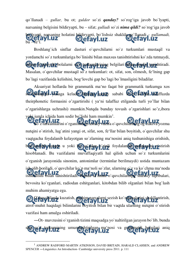  
 
qo`llanadi – gullar, bu ot; guldor so`zi qanday? so`rog‘iga javob bo`lyapti, 
narsaning belgisini bildiryapti, bu – sifat; gulladi so`zi nima qildi? so`rog‘iga javob 
bo`lyapti, narsaning holatini bildiryapti, bo`lishsiz shaklda qo`llanadi – gullamadi, 
bu – fe‘l.  
Boshlang`ich sinflar dasturi o`quvchilarni so`z turkumlari mustaqil va 
yordamchi so`z turkumlariga bo`linishi bilan maxsus tanishtirishni ko`zda tutmaydi, 
ammo o`qituvchi bolalarni so`z turkumlarining belgilari bilan amaliy tanishtiradi. 
Masalan, o`quvchilar mustaqil so`z turkumlari: ot, sifat, son, olmosh, fe‘lning gap 
bo`lagi vazifasida kelishini, bog‘lovchi gap bo`lagi bo`lmasligini biladilar.  
Aksariyat hollarda bir grammatik ma‘no faqat bir grammatik turkumga xos 
so’zlardagina yuzaga keladi. Buning asoaiy sababi ko’p so’zlar talaffuzda 
theirphonetic formasini o’zgartirishi ( ya‘ni talaffuz etilganda turli yo’llar bilan 
o’zgarishlarga uchrashi) mumkin.Nutqda bunday tovush o’zgarishlari so’z,ibora 
yoki jumla ichida ham sodir bo’lishi ham mumkin1.  
So`z turkumlarini o`rganishdagi asosiy vazifa o`quvchilarning og`zakiva yozma 
nutqini o`stirish, lug`atini yangi ot, sifat, son, fe‘llar bilan boyitish, o`quvchilar shu 
vaqtgacha foydalanib kelayotgan so`zlarning ma‘nosini aniq tushunishiga erishish, 
bog`lanishli nutqda u yoki bu so`zdan o`rinli foydalanish malakasini o`stirish 
hisoblanadi. Bu vazifalarni muvaffaqiyatli hal qilish uchun so`z turkumlarini 
o`rganish jarayonida sinonim, antonimlar (terminlar berilmaydi) ustida muntazam 
ish olib boriladi, o`quvchilar ko`p ma‘noli so`zlar, ularning o`z va ko`chma ma‘noda 
ishlatilishi bilan tanishtiriladi. Bunda ta`limni o`quvchilarnipg shaxsiy tajribalari, 
bevosita ko`rganlari, radiodan eshitganlari, kitobdan bilib olganlari bilan bog`lash 
muhim ahamiyatga ega.  
O`quvchilarda kuzatish, muhim narsalarni sezish ko`nikmalarini shakllantirish, 
atrof-muhit haqidagi bilimlarini boyitish bilan bir vaqtda ularning nutqini o`stirish 
vazifasi ham amalga oshiriladi.  
―Ot- mavzusini o`rganish tizimi maqsadga yo`naltirilgan jarayon bo`lib, bunda 
shu so`z turkumining umumlashtirilgan ma‘nosi va grammatik belgilari aniq 
                                                 
1 ANDREW RADFORD MARTIN ATKINSON, DAVID BRITAIN, HARALD CLAHSEN, and ANDREW 
SPENCER ―Linguistics An Introduction- Cambridge university press 2011. p. 111  
 
