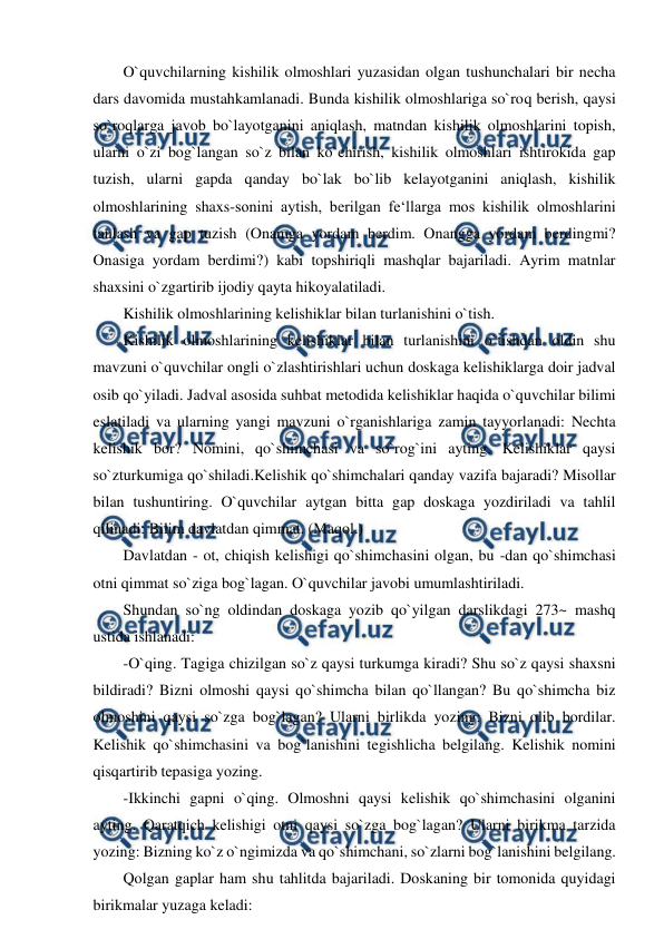  
 
O`quvchilarning kishilik olmoshlari yuzasidan olgan tushunchalari bir necha 
dars davomida mustahkamlanadi. Bunda kishilik olmoshlariga so`roq berish, qaysi 
so`roqlarga javob bo`layotganini aniqlash, matndan kishilik olmoshlarini topish, 
ularni o`zi bog`langan so`z bilan ko`chirish, kishilik olmoshlari ishtirokida gap 
tuzish, ularni gapda qanday bo`lak bo`lib kelayotganini aniqlash, kishilik 
olmoshlarining shaxs-sonini aytish, berilgan fe‘llarga mos kishilik olmoshlarini 
tanlash va gap tuzish (Onamga yordam berdim. Onangga yordam berdingmi? 
Onasiga yordam berdimi?) kabi topshiriqli mashqlar bajariladi. Ayrim matnlar 
shaxsini o`zgartirib ijodiy qayta hikoyalatiladi.  
Kishilik olmoshlarining kelishiklar bilan turlanishini o`tish.  
Kishilik olmoshlarining kelishiklar bilan turlanishini o`tishdan oldin shu 
mavzuni o`quvchilar ongli o`zlashtirishlari uchun doskaga kelishiklarga doir jadval 
osib qo`yiladi. Jadval asosida suhbat metodida kelishiklar haqida o`quvchilar bilimi 
eslatiladi va ularning yangi mavzuni o`rganishlariga zamin tayyorlanadi: Nechta 
kelishik bor? Nomini, qo`shimchasi va so`rog`ini ayting. Kelishiklar qaysi 
so`zturkumiga qo`shiladi.Kelishik qo`shimchalari qanday vazifa bajaradi? Misollar 
bilan tushuntiring. O`quvchilar aytgan bitta gap doskaga yozdiriladi va tahlil 
qilinadi: Bilim davlatdan qimmat. (Maqol.)  
Davlatdan - ot, chiqish kelishigi qo`shimchasini olgan, bu -dan qo`shimchasi 
otni qimmat so`ziga bog`lagan. O`quvchilar javobi umumlashtiriladi.  
Shundan so`ng oldindan doskaga yozib qo`yilgan darslikdagi 273~ mashq 
ustida ishlanadi:  
-O`qing. Tagiga chizilgan so`z qaysi turkumga kiradi? Shu so`z qaysi shaxsni 
bildiradi? Bizni olmoshi qaysi qo`shimcha bilan qo`llangan? Bu qo`shimcha biz 
olmoshini qaysi so`zga bog`lagan? Ularni birlikda yozing: Bizni olib bordilar. 
Kelishik qo`shimchasini va bog`lanishini tegishlicha belgilang. Kelishik nomini 
qisqartirib tepasiga yozing.  
-Ikkinchi gapni o`qing. Olmoshni qaysi kelishik qo`shimchasini olganini 
ayting. Qaratqich kelishigi otni qaysi so`zga bog`lagan? Ularni birikma tarzida 
yozing: Bizning ko`z o`ngimizda va qo`shimchani, so`zlarni bog`lanishini belgilang.  
Qolgan gaplar ham shu tahlitda bajariladi. Doskaning bir tomonida quyidagi 
birikmalar yuzaga keladi:  
