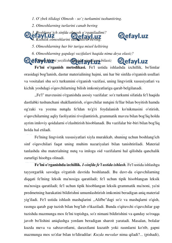  
 
1. O`zbek tilidagi Olmosh - so`z turkumini tushuntiring.  
2. Olmoshlarning turlarini canab bering  
3. Boshlang`ich sinfda olmosh o`rganiladimi?  
4. Kishilik olmoshlarini tushuntirib bering.  
5. Olmoshlarning har bir turiga misol keltiring  
6. Olmoshlarning gapdagi vazifalari haqida nima deya olasiz?  
7. Olmoshlarni yozilishi haqida nimalarni bilasiz  
Fe'lni o'rganish metodikasi. Fe'l ustida ishlashda izchillik, bo'limlar 
orasidagi bog'lanish, dastur materialining hajmi, uni har bir sinfda o'rganish usullari 
va vositalari shu so'z turkumini o'rganish vazifasi, uning lingvistik xususiyatlari va 
kichik yoshdagi o'quvchilarning bilish imkoniyatlariga qarab belgilanadi. 
,,Fe'l" mavzusini o'rganishda asosiy vazifalar: so'z turkumi sifatida fe'l haqida 
dastlabki tushunchani shakllantirish, o'quvchilar nutqini fe'llar bilan boyitish hamda 
og'zaki va yozma nutqda fe'ldan to'g'ri foydalanish ko'nikmasini o'stirish, 
o'quvchilarning aqliy faoliyatini rivojlantirish, grammatik mavzu bilan bog'liq holda 
ayrim imloviy qoidalarni o'zlashtirish hisoblanadi. Bu vazifalar bir-biri bilan bog'liq 
holda hal etiladi. 
Fe'lning lingvistik xususiyatlari xiyla murakkab, shuning uchun boshlang'ich 
sinf o'quvchilari faqat uning muhim nazariyalari bilan tanishtiriladi. Material 
tanlashda shu materialning nutq va imloga oid vazifalarni hal qilishda qanchalik 
zarurligi hisobga olinadi. 
Fe'lni o'rganishda izchillik. 1-sinfda fe'l ustida ishlash. Fe'l ustida ishlashga 
tayyorgarlik savodga o'rgatish davrida boshlanadi. Bu davr-da o'quvchilarning 
diqqati fe'lning leksik ma'nosiga qaratiladi; fe'l uchun tipik hisoblangan leksik 
ma'nosiga qaratiladi; fe'l uchun tipik hisoblangan leksik-grammatik ma'noni, ya'ni 
predmetning harakatini bildirishni umumlashtirish imkonini beradigan aniq material 
yig'iladi. Fe'l ustida ishlash mashqlarini ,,Alifbe"dagi so'z va mashqlarni o'qish, 
rasmga qarab gap tuzish bilan bog'lab o'tkaziladi. Bunda o'qituvchi o'quvchilar gap 
tuzishda mazmunga mos fe'lni topishga, so'z nimani bildirishini va qanday so'roqqa 
javob bo'lishini aniqlashga yordam beradigan sharoit yaratadi. Masalan, bolalar 
kuzda meva va sabzavotlarni, daraxtlami kuzatib yoki rasmlarni ko'rib, gapni 
mazmunga mos so'zlar bilan to'ldiradilar: Kuzda mevalar nima qiladi?... (pishadi), 
