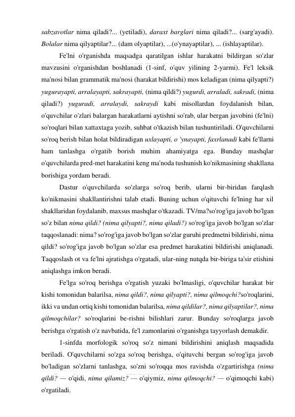  
 
sabzavotlar nima qiladi?... (yetiladi), daraxt barglari nima qiladi?... (sarg'ayadi). 
Bolalar nima qilyaptilar?... (dam olyaptilar), ...(o'ynayaptilar), ... (ishlayaptilar). 
Fe'lni o'rganishda maqsadga qaratilgan ishlar harakatni bildirgan so'zlar 
mavzusini o'rganishdan boshlanadi (1-sinf, o'quv yilining 2-yarmi). Fe'l leksik 
ma'nosi bilan grammatik ma'nosi (harakat bildirishi) mos keladigan (nima qilyapti?) 
yugurayapti, arralayapti, sakrayapti, (nima qildi?) yugurdi, arraladi, sakradi, (nima 
qiladi?) yuguradi, arralaydi, sakraydi kabi misollardan foydalanish bilan, 
o'quvchilar o'zlari balargan harakatlarni aytishni so'rab, ular bergan javobini (fe'lni) 
so'roqlari bilan xattaxtaga yozib, suhbat o'tkazish bilan tushuntiriladi. O'quvchilarni 
so'roq berish bilan holat bildiradigan uxlayapti, o 'ynayapti, faxrlanadi kabi fe'llarni 
ham tanlashga o'rgatib borish muhim ahamiyatga ega. Bunday mashqlar 
o'quvchilarda pred-met harakatini keng ma'noda tushunish ko'nikmasining shakllana 
borishiga yordam beradi. 
Dastur o'quvchilarda so'zlarga so'roq berib, ularni bir-biridan farqlash 
ko'nikmasini shakllantirishni talab etadi. Buning uchun o'qituvchi fe'lning har xil 
shakllaridan foydalanib, maxsus mashqlar o'tkazadi. TV/ma?so'rog'iga javob bo'lgan 
so'z bilan nima qildi? (nima qilyapti?, nima qiladi?) so'rog'iga javob bo'lgan so'zlar 
taqqoslanadi: nima? so'rog'iga javob bo'lgan so'zlar guruhi predmetni bildirishi, nima 
qildi? so'rog'iga javob bo'lgan so'zlar esa predmet harakatini bildirishi aniqlanadi. 
Taqqoslash ot va fe'lni ajratishga o'rgatadi, ular-ning nutqda bir-biriga ta'sir etishini 
aniqlashga imkon beradi. 
Fe'lga so'roq berishga o'rgatish yuzaki bo'lmasligi, o'quvchilar harakat bir 
kishi tomonidan balarilsa, nima qildi?, nima qilyapti?, nima qilmoqchi?so'roqlarini, 
ikki va undan ortiq kishi tomonidan balarilsa, nima qildilar?, nima qilyaptilar?, nima 
qilmoqchilar? so'roqlarini be-rishni bilishlari zarur. Bunday so'roqlarga javob 
berishga o'rgatish o'z navbatida, fe'l zamonlarini o'rganishga tayyorlash demakdir. 
1-sinfda morfologik so'roq so'z nimani bildirishini aniqlash maqsadida 
beriladi. O'quvchilarni so'zga so'roq berishga, o'qituvchi bergan so'rog'iga javob 
bo'ladigan so'zlarni tanlashga, so'zni so'roqqa mos ravishda o'zgartirishga (nima 
qildi? — o'qidi, nima qilamiz? — o'qiymiz, nima qilmoqchi? — o'qimoqchi kabi) 
o'rgatiladi. 
