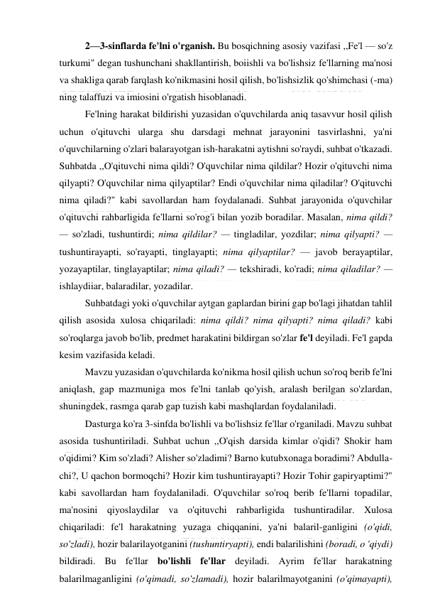  
 
2—3-sinflarda fe'lni o'rganish. Bu bosqichning asosiy vazifasi ,,Fe'l — so'z 
turkumi" degan tushunchani shakllantirish, boiishli va bo'lishsiz fe'llarning ma'nosi 
va shakliga qarab farqlash ko'nikmasini hosil qilish, bo'lishsizlik qo'shimchasi (-ma) 
ning talaffuzi va imiosini o'rgatish hisoblanadi. 
Fe'lning harakat bildirishi yuzasidan o'quvchilarda aniq tasavvur hosil qilish 
uchun o'qituvchi ularga shu darsdagi mehnat jarayonini tasvirlashni, ya'ni 
o'quvchilarning o'zlari balarayotgan ish-harakatni aytishni so'raydi, suhbat o'tkazadi. 
Suhbatda ,,O'qituvchi nima qildi? O'quvchilar nima qildilar? Hozir o'qituvchi nima 
qilyapti? O'quvchilar nima qilyaptilar? Endi o'quvchilar nima qiladilar? O'qituvchi 
nima qiladi?" kabi savollardan ham foydalanadi. Suhbat jarayonida o'quvchilar 
o'qituvchi rahbarligida fe'llarni so'rog'i bilan yozib boradilar. Masalan, nima qildi? 
— so'zladi, tushuntirdi; nima qildilar? — tingladilar, yozdilar; nima qilyapti? — 
tushuntirayapti, so'rayapti, tinglayapti; nima qilyaptilar? — javob berayaptilar, 
yozayaptilar, tinglayaptilar; nima qiladi? — tekshiradi, ko'radi; nima qiladilar? — 
ishlaydiiar, balaradilar, yozadilar. 
Suhbatdagi yoki o'quvchilar aytgan gaplardan birini gap bo'lagi jihatdan tahlil 
qilish asosida xulosa chiqariladi: nima qildi? nima qilyapti? nima qiladi? kabi 
so'roqlarga javob bo'lib, predmet harakatini bildirgan so'zlar fe'l deyiladi. Fe'l gapda 
kesim vazifasida keladi. 
Mavzu yuzasidan o'quvchilarda ko'nikma hosil qilish uchun so'roq berib fe'lni 
aniqlash, gap mazmuniga mos fe'lni tanlab qo'yish, aralash berilgan so'zlardan, 
shuningdek, rasmga qarab gap tuzish kabi mashqlardan foydalaniladi. 
Dasturga ko'ra 3-sinfda bo'lishli va bo'lishsiz fe'llar o'rganiladi. Mavzu suhbat 
asosida tushuntiriladi. Suhbat uchun ,,O'qish darsida kimlar o'qidi? Shokir ham 
o'qidimi? Kim so'zladi? Alisher so'zladimi? Barno kutubxonaga boradimi? Abdulla-
chi?, U qachon bormoqchi? Hozir kim tushuntirayapti? Hozir Tohir gapiryaptimi?" 
kabi savollardan ham foydalaniladi. O'quvchilar so'roq berib fe'llarni topadilar, 
ma'nosini qiyoslaydilar va o'qituvchi rahbarligida tushuntiradilar. Xulosa 
chiqariladi: fe'l harakatning yuzaga chiqqanini, ya'ni balaril-ganligini (o'qidi, 
so'zladi), hozir balarilayotganini (tushuntiryapti), endi balarilishini (boradi, o 'qiydi) 
bildiradi. Bu fe'llar bo'lishli fe'llar deyiladi. Ayrim fe'llar harakatning 
balarilmaganligini (o'qimadi, so'zlamadi), hozir balarilmayotganini (o'qimayapti), 
