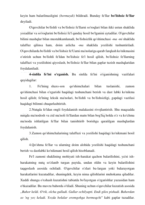  
 
keyin ham balarilmasligini (bormaydi) bildiradi. Bunday fe'llar bo'lishsiz fe'llar 
deyiladi. 
O'quvchilar bo'lishli va bo'lishsiz fe'llarni so'roqlari bilan ikki ustun shaklida 
yozadilar va so'roqlarini bo'lishsiz fe'l qanday hosil bo'lganini aytadilar. O'quvchilar 
bilimi mashqlar bilan mustahkamlanadi, bo'lishsizlik qo'shimchasi -ma -mi shaklida 
talaffuz qilinsa ham, doim aslicha -ma shaklida yozilishi tushuntiriladi. 
O'quvchilarda bo'lishli va bo'lishsiz fe'Uarni ma'nolariga qarab farqlash ko'nikmasini 
o'stirish uchun bo'lishli fe'ldan bo'lishsiz fe'l hosil qilish, bo'lishsiz fe'llarning 
talaffuzi va yozilishini qiyoslash, bo'lishsiz fe'llar bilan gaplar tuzish mashqlaridan 
foydalaniladi. 
4-sinfda fe'lni o'rganish. Bu sinfda fe'lni o'rganishning vazifalari 
quyidagilar: 
1. 
Fe'lning shaxs-son  qo'shimchalari  bilan  tuslanishi,  zamon 
qo'shimchasi bilan o'zgarishi haqidagi tushunchani berish va dast labki ko'nikma 
hosil qilish; fe'lning leksik ma'nolari, bo'lishli va bo'lishsizligi, gapdagi vazifasi 
haqidagi bilimni chuqurlashtirish. 
2. 
Nutqda fe'ldan ongli foydalanish malakasini rivojlantirish. Shu maqsadda 
nutqda ma'nodosh va zid ma'noli fe'llardan matn bilan bog'liq holda o'z va ko'chma 
ma'noda ishlatilgan fe'llar bilan tanishtirib borishga qaratilgan mashqlardan 
foydalanish. 
3. 
Zamon qo'shimchalarining talaffuzi va yozilishi haqidagi ko'nikmani hosil 
qilish. 
4.Qo'shma fe'llar va ularning doim alohida yozilishi haqidagi tushunchani 
berish va dastlabki ko'nikmani hosil qilish hisoblanadi. 
Fe'l zamoni shaklining mohiyati ish-harakat qachon balarilishini, ya'ni ish-
harakatning nutq so'zlanib turgan paytda, undan oldin va keyin balarilishini 
taqqoslash asosida ochiladi. O'quvchilar o'zlari ba-largan yoki balarayotgan 
harakatlarini kuzatadilar, shuningdek, keyin nima qilishlarini muhokama qiladilar. 
Xuddi shunga o'xshash kuzatishni tabiatda bo'layotgan o'zgarishlar yuzasidan ham 
o'tkazadilar. Bu mavzu bahorda o'tiladi. Shuning uchun o'quvchilar kuzatish asosida 
,,Bahor keldi. O'rik, olcha gulladi. Gullar ochilyapti. Endi gilos pishadi. Bahordan 
so 'ng yoz keladi. Yozda bolalar oromgohga bormoqchi" kabi gaplar tuzadilar. 
