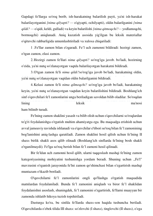  
 
Gapdagi fe'llarga so'roq berib, ish-harakatning balarilish payti, ya'ni ish-harakat 
balarilayotganini {nima qilyapti? — o'qiyapti, ochilyapti), oldin balarilganini {nima 
qildi? — o'qidi, keldi, gulladi) va keyin balarilishi {nima qitmoqchi?— yodlamoqchi, 
bormoqchi) aniqlanadi. Aniq kuzatish asosida yig'ilgan bu leksik materiallar 
o'qituvchi rahbarligida umumlashtiriladi va xulosa chiqariladi: 
1 .Fe'llar zamon bilan o'zgaradi. Fe’l uch zamonni bildiradi: hozirgi zamon, 
o'tgan zamon, elasi zamon. 
2. 
Hozirgi zamon fe'llari nima qilyapti? so'rog'iga javob. bo'ladi, hozirning 
o'zida, ya'ni nutq so'zlanayotgan vaqtda balarilayotgan harakatni bildiradi. 
3. 
O'tgan zamon fe'li nima qildi?so'rog'iga javob bo'ladi, harakatning oldin, 
ya'ni nutq so'zlanayotgan vaqtdan oldin balarilganini bildiradi. 
4. 
Kelasi zamon fe'li nima qilmoqchi? so'rog'iga javob bo'ladi, harakatning 
keyin, ya'ni nutq so'zlanayotgan vaqtdan keyin balarilishini bildiradi. Boshlang'ich 
sinf o'quvchilari fe'l zamonlarini unga beriladigan savoldan bilib oladilar. So'roqdan 
lining 
leksik 
ma'nosi 
ham bilinib turadi. 
Fe'lning zamon shaklini yasash va bilib olish uchun o'quvchilarni so'roqlardan 
to'g'ri foydalanishga o'rgatish muhim ahamiyatga ega. Bu maqsadga erishish uchun 
avval jamoaviy ravishda ishlanadi va o'quvchilar e'tibori so'roq bilan fe’l zamonining 
bog'lanishini aniq-lashga qaratiladi. Zamon shaklini hosil qilish uchun fe'lning II 
shaxs birlik shakli asos qilib olinadi (Boshlang'ich sinflarda fe'lning bosh shakli 
o'rganilmaydi). Fe'lga so'roq berish bilan fe’l zamoni hosil qilinadi. 
Bir fe'ldan uch zamonni hosil qilib, ularni taqqoslash mashqi fe'lning zamon 
kategoriyasining mohiyatini tushunishga yordam beradi. Shuning uchun ,,Fe'l" 
mavzusini o'rganish jarayonida fe'lni zamon qo'shimchasi bilan o'zgartirish mashqi 
muntazam o'tkazib boriladi. 
O'quvchilarni fe’l zamonlarini ongli qo'llashga o'rgatish maqsadida 
matnlardan foydalaniladi. Bunda fe’l zamonini aniqlash va biror fe’l shaklidan 
foydalanishni asoslash, shuningdek, fe’l zamonini o'zgartirish, fe'llarni muayyan bir 
zamonda ishlatib hikoya tuzish topshiriladi. 
Dasturga ko'ra, bu sinfda fe'llarda shaxs-son haqida tushuncha beriladi. 
O'quvchilarda o'zbek tilida III shaxs: so'zlovchi (I shaxs), tinglovchi (II shaxs), o'zga 
