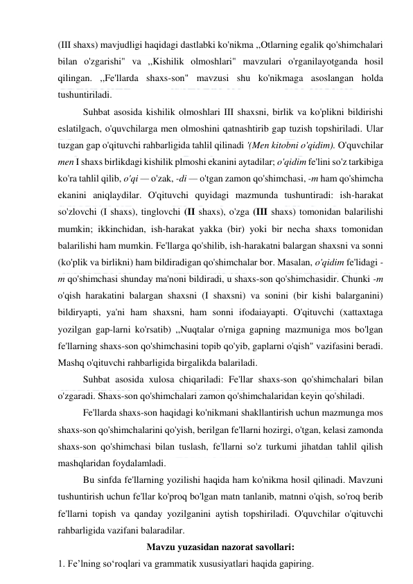  
 
(III shaxs) mavjudligi haqidagi dastlabki ko'nikma ,,Otlarning egalik qo'shimchalari 
bilan o'zgarishi" va ,,Kishilik olmoshlari" mavzulari o'rganilayotganda hosil 
qilingan. ,,Fe'llarda shaxs-son" mavzusi shu ko'nikmaga asoslangan holda 
tushuntiriladi. 
Suhbat asosida kishilik olmoshlari III shaxsni, birlik va ko'plikni bildirishi 
eslatilgach, o'quvchilarga men olmoshini qatnashtirib gap tuzish topshiriladi. Ular 
tuzgan gap o'qituvchi rahbarligida tahlil qilinadi '(Men kitobni o'qidim). O'quvchilar 
men I shaxs birlikdagi kishilik plmoshi ekanini aytadilar; o'qidim fe'lini so'z tarkibiga 
ko'ra tahlil qilib, o'qi — o'zak, -di — o'tgan zamon qo'shimchasi, -m ham qo'shimcha 
ekanini aniqlaydilar. O'qituvchi quyidagi mazmunda tushuntiradi: ish-harakat 
so'zlovchi (I shaxs), tinglovchi (II shaxs), o'zga (III shaxs) tomonidan balarilishi 
mumkin; ikkinchidan, ish-harakat yakka (bir) yoki bir necha shaxs tomonidan 
balarilishi ham mumkin. Fe'llarga qo'shilib, ish-harakatni balargan shaxsni va sonni 
(ko'plik va birlikni) ham bildiradigan qo'shimchalar bor. Masalan, o'qidim fe'lidagi -
m qo'shimchasi shunday ma'noni bildiradi, u shaxs-son qo'shimchasidir. Chunki -m 
o'qish harakatini balargan shaxsni (I shaxsni) va sonini (bir kishi balarganini) 
bildiryapti, ya'ni ham shaxsni, ham sonni ifodaiayapti. O'qituvchi (xattaxtaga 
yozilgan gap-larni ko'rsatib) ,,Nuqtalar o'rniga gapning mazmuniga mos bo'lgan 
fe'llarning shaxs-son qo'shimchasini topib qo'yib, gaplarni o'qish" vazifasini beradi. 
Mashq o'qituvchi rahbarligida birgalikda balariladi. 
Suhbat asosida xulosa chiqariladi: Fe'llar shaxs-son qo'shimchalari bilan 
o'zgaradi. Shaxs-son qo'shimchalari zamon qo'shimchalaridan keyin qo'shiladi. 
Fe'llarda shaxs-son haqidagi ko'nikmani shakllantirish uchun mazmunga mos 
shaxs-son qo'shimchalarini qo'yish, berilgan fe'llarni hozirgi, o'tgan, kelasi zamonda 
shaxs-son qo'shimchasi bilan tuslash, fe'llarni so'z turkumi jihatdan tahlil qilish 
mashqlaridan foydalamladi. 
Bu sinfda fe'llarning yozilishi haqida ham ko'nikma hosil qilinadi. Mavzuni 
tushuntirish uchun fe'llar ko'proq bo'lgan matn tanlanib, matnni o'qish, so'roq berib 
fe'llarni topish va qanday yozilganini aytish topshiriladi. O'quvchilar o'qituvchi 
rahbarligida vazifani balaradilar. 
Mavzu yuzasidan nazorat savollari: 
1. Fe’lning so‘roqlari va grammatik xususiyatlari haqida gapiring.  
